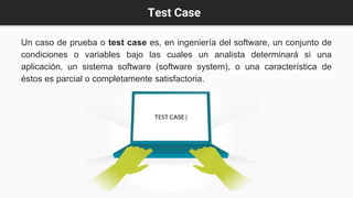 Test Case
Un caso de prueba o test case es, en ingeniería del software, un conjunto de
condiciones o variables bajo las cuales un analista determinará si una
aplicación, un sistema software (software system), o una característica de
éstos es parcial o completamente satisfactoria.
 