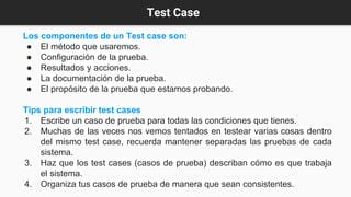 Test Case
Los componentes de un Test case son:
● El método que usaremos.
● Configuración de la prueba.
● Resultados y acciones.
● La documentación de la prueba.
● El propósito de la prueba que estamos probando.
Tips para escribir test cases
1. Escribe un caso de prueba para todas las condiciones que tienes.
2. Muchas de las veces nos vemos tentados en testear varias cosas dentro
del mismo test case, recuerda mantener separadas las pruebas de cada
sistema.
3. Haz que los test cases (casos de prueba) describan cómo es que trabaja
el sistema.
4. Organiza tus casos de prueba de manera que sean consistentes.
 