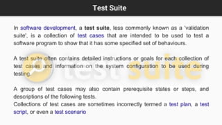 Test Suite
In software development, a test suite, less commonly known as a 'validation
suite', is a collection of test cases that are intended to be used to test a
software program to show that it has some specified set of behaviours.
A test suite often contains detailed instructions or goals for each collection of
test cases and information on the system configuration to be used during
testing.
A group of test cases may also contain prerequisite states or steps, and
descriptions of the following tests.
Collections of test cases are sometimes incorrectly termed a test plan, a test
script, or even a test scenario
 
