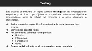 Testing
Las pruebas de software (en inglés software testing) son las investigaciones
empíricas y técnicas cuyo objetivo es proporcionar información objetiva e
independiente sobre la calidad del producto a la parte interesada o
stakeholder.
➔ Todos somos humanos. El software inevitablemente tiene muchos
errores.
➔ Bienvenidos sean los fallos.
➔ Por eso mismo debemos hacer pruebas.
● Unitarias
● Integración
● Funcionales
● Otros
➔ Es una actividad más en el proceso de control de calidad.
 