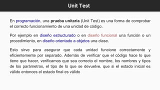 Unit Test
En programación, una prueba unitaria (Unit Test) es una forma de comprobar
el correcto funcionamiento de una unidad de código.
Por ejemplo en diseño estructurado o en diseño funcional una función o un
procedimiento, en diseño orientado a objetos una clase.
Esto sirve para asegurar que cada unidad funcione correctamente y
eficientemente por separado. Además de verificar que el código hace lo que
tiene que hacer, verificamos que sea correcto el nombre, los nombres y tipos
de los parámetros, el tipo de lo que se devuelve, que si el estado inicial es
válido entonces el estado final es válido
 