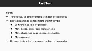 Unit Test
Típico:
➔ Tengo prisa. No tengo tiempo para hacer tests unitarios
➔ Los tests unitarios se hacen para ahorrar tiempo
◆ Software más sólido y probado.
◆ Menos cosas que probar manualmente.
◆ Menos bugs. Los bugs se encuentran antes.
◆ Menos presión.
➔ No hacer tests unitarios es no ser un buen programador
 