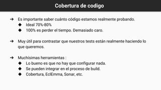 Cobertura de codigo
➔ Es importante saber cuánto código estamos realmente probando.
◆ Ideal 70%-80%
◆ 100% es perder el tiempo. Demasiado caro.
➔ Muy útil para contrastar que nuestros tests están realmente haciendo lo
que queremos.
➔ Muchísimas herramientas :
◆ Lo bueno es que no hay que configurar nada.
◆ Se pueden integrar en el proceso de build.
◆ Cobertura, EclEmma, Sonar, etc.
 