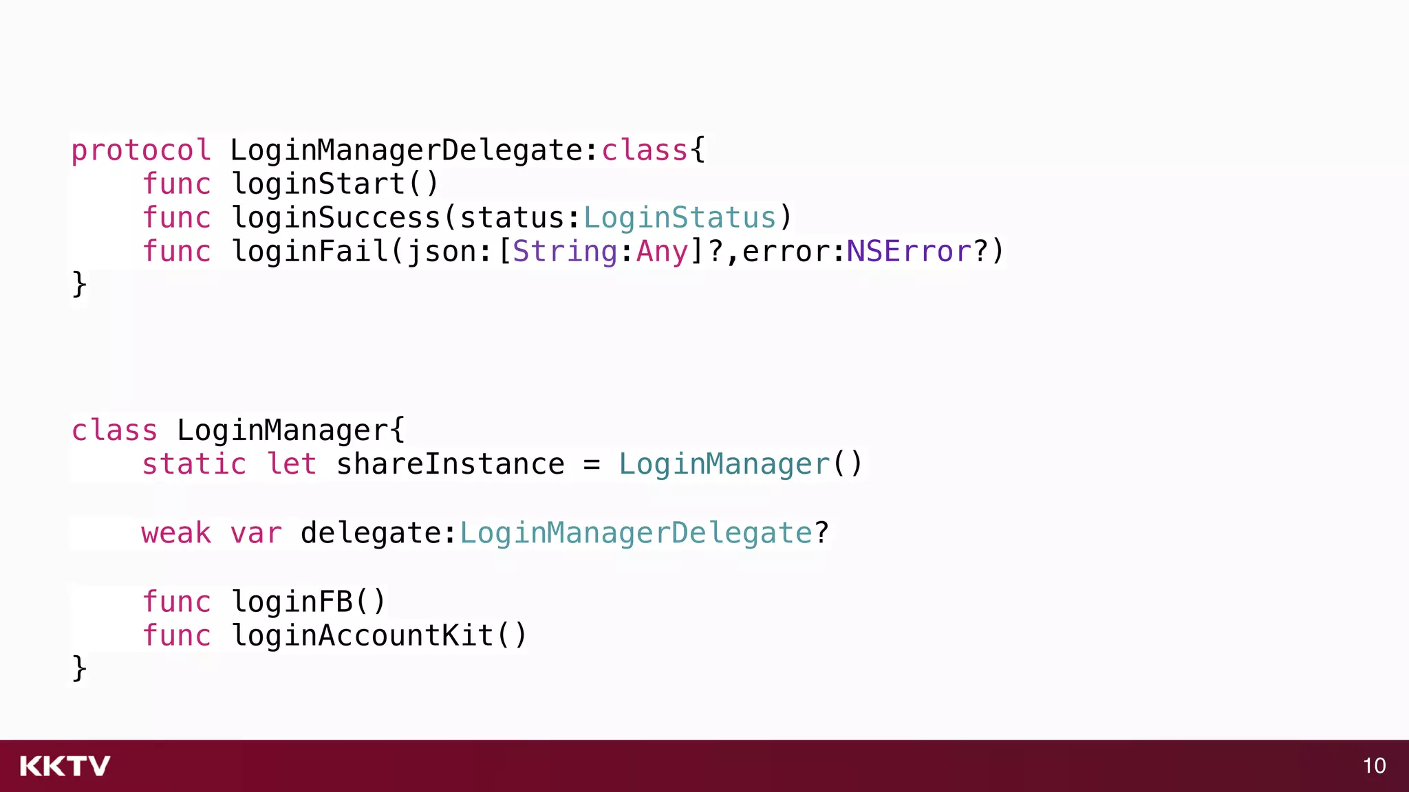10
protocol LoginManagerDelegate:class{
func loginStart()
func loginSuccess(status:LoginStatus)
func loginFail(json:[String:Any]?,error:NSError?)
}
class LoginManager{
static let shareInstance = LoginManager()
weak var delegate:LoginManagerDelegate?
func loginFB()
func loginAccountKit()
}
 