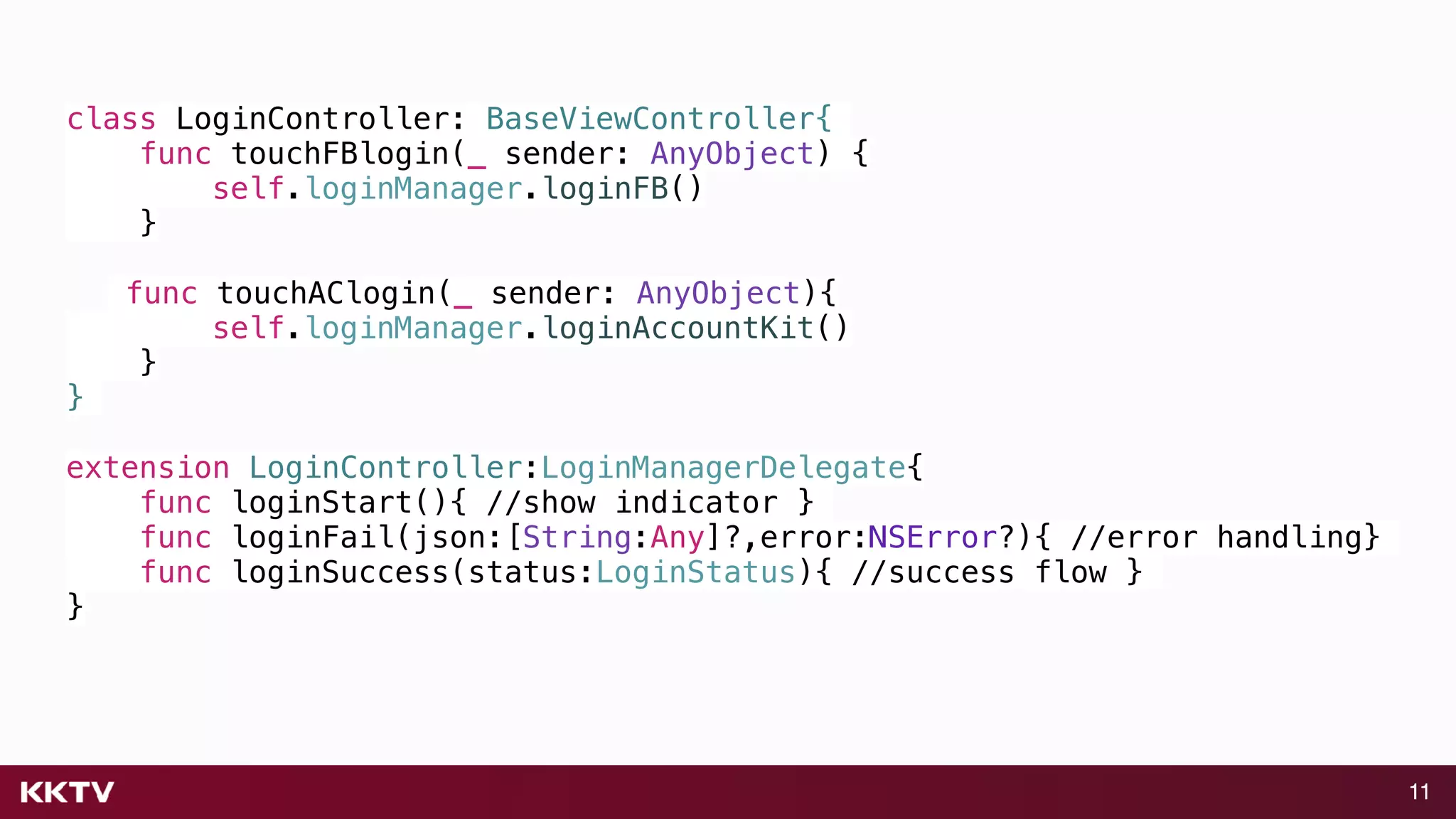11
class LoginController: BaseViewController{
func touchFBlogin(_ sender: AnyObject) {
self.loginManager.loginFB()
}
func touchAClogin(_ sender: AnyObject){
self.loginManager.loginAccountKit()
}
}
extension LoginController:LoginManagerDelegate{
func loginStart(){ //show indicator }
func loginFail(json:[String:Any]?,error:NSError?){ //error handling}
func loginSuccess(status:LoginStatus){ //success flow }
}
 
