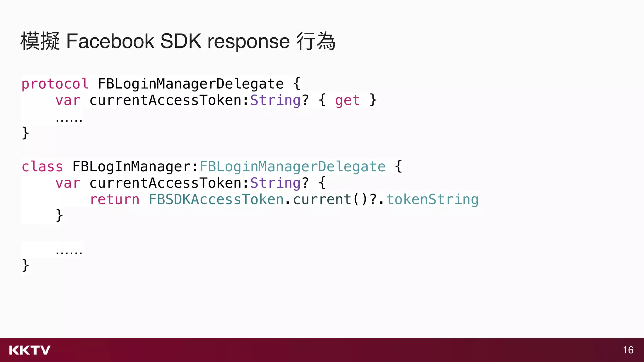 16
模擬 Facebook SDK response ⾏行行為
protocol FBLoginManagerDelegate {
var currentAccessToken:String? { get }
……
}
class FBLogInManager:FBLoginManagerDelegate {
var currentAccessToken:String? {
return FBSDKAccessToken.current()?.tokenString
}
……
}
 