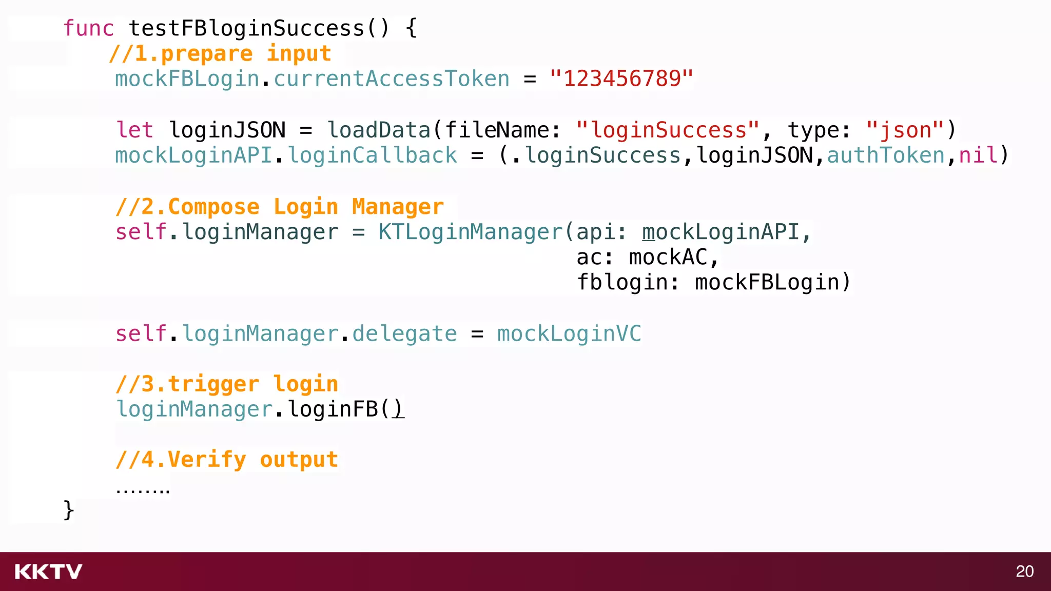 20
func testFBloginSuccess() {
//1.prepare input
mockFBLogin.currentAccessToken = "123456789"
let loginJSON = loadData(fileName: "loginSuccess", type: "json")
mockLoginAPI.loginCallback = (.loginSuccess,loginJSON,authToken,nil)
//2.Compose Login Manager
self.loginManager = KTLoginManager(api: mockLoginAPI,
ac: mockAC,
fblogin: mockFBLogin)
self.loginManager.delegate = mockLoginVC
//3.trigger login
loginManager.loginFB()
//4.Verify output
……..
}
 