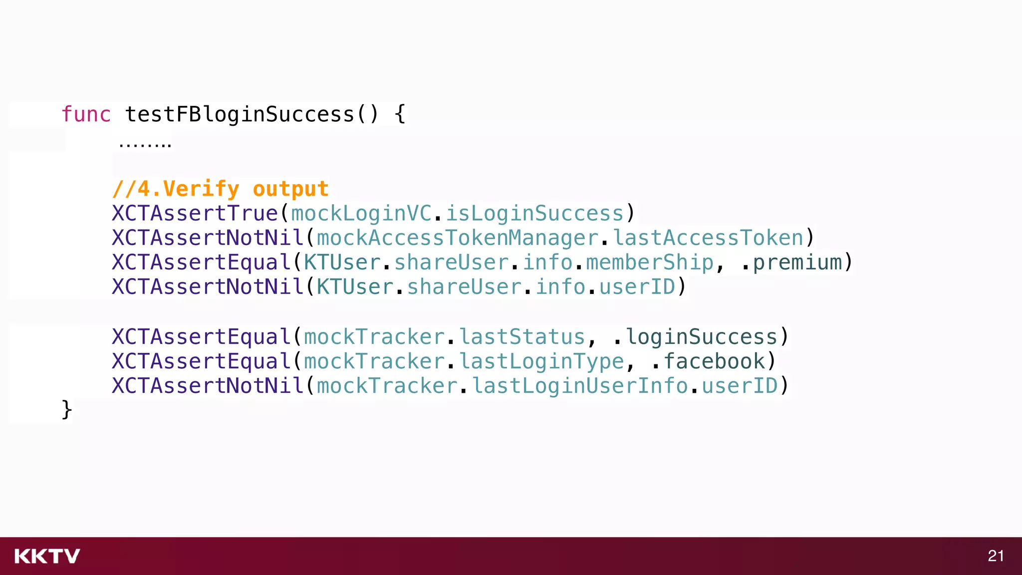 21
func testFBloginSuccess() {
……..
//4.Verify output
XCTAssertTrue(mockLoginVC.isLoginSuccess)
XCTAssertNotNil(mockAccessTokenManager.lastAccessToken)
XCTAssertEqual(KTUser.shareUser.info.memberShip, .premium)
XCTAssertNotNil(KTUser.shareUser.info.userID)
XCTAssertEqual(mockTracker.lastStatus, .loginSuccess)
XCTAssertEqual(mockTracker.lastLoginType, .facebook)
XCTAssertNotNil(mockTracker.lastLoginUserInfo.userID)
}
 