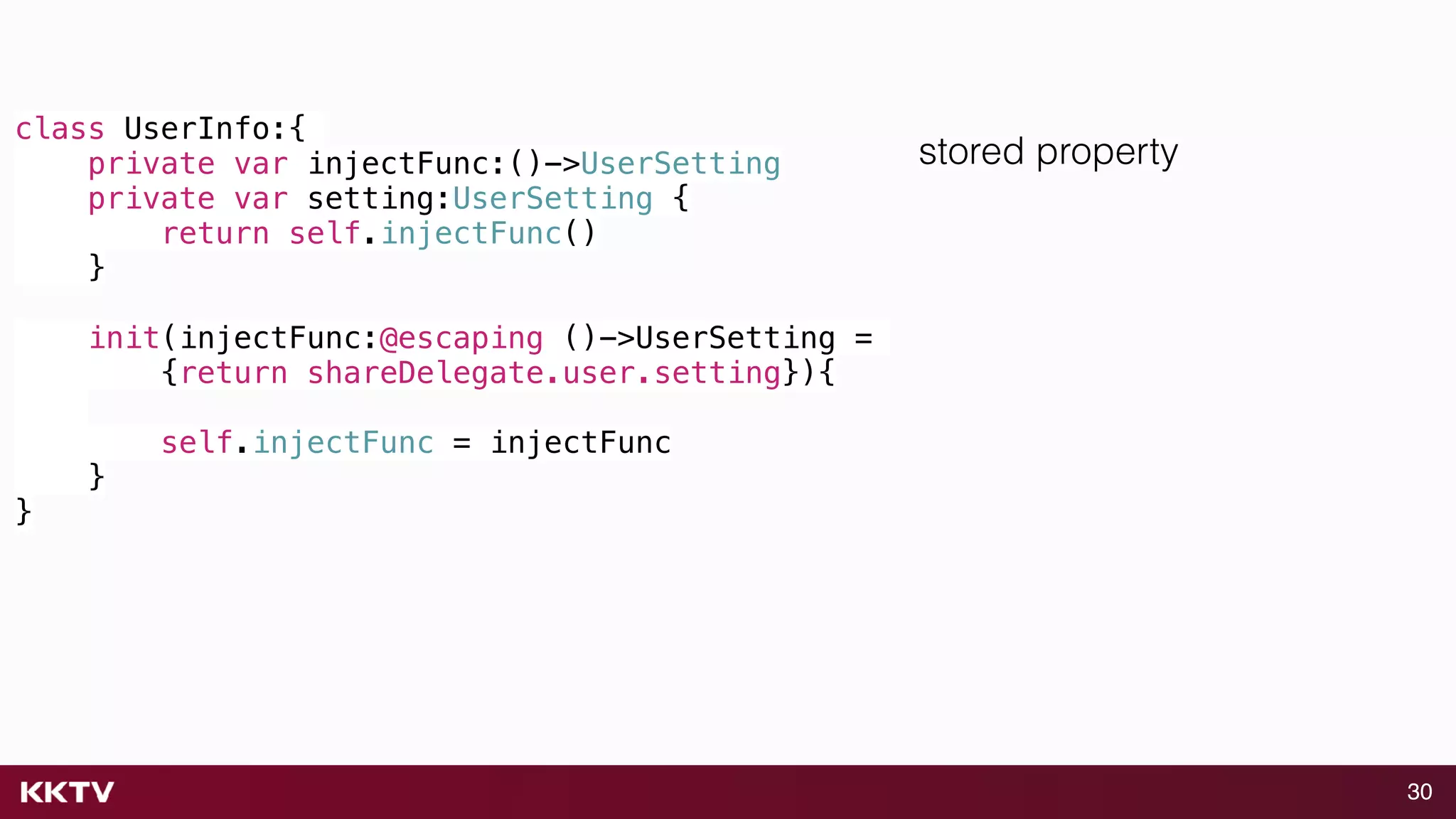 30
class UserInfo:{
private var injectFunc:()->UserSetting
private var setting:UserSetting {
return self.injectFunc()
}
init(injectFunc:@escaping ()->UserSetting =
{return shareDelegate.user.setting}){
self.injectFunc = injectFunc
}
}
stored property
 