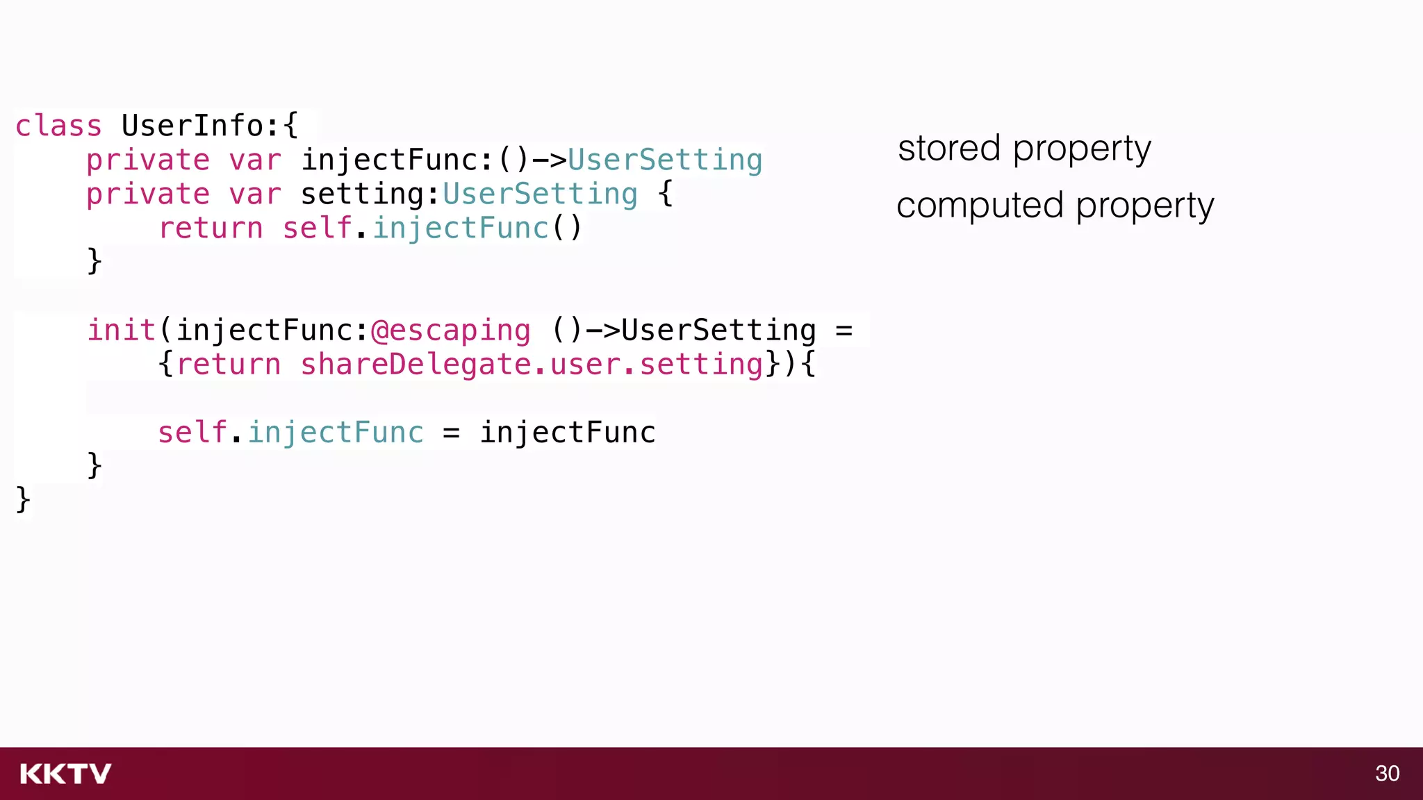 30
class UserInfo:{
private var injectFunc:()->UserSetting
private var setting:UserSetting {
return self.injectFunc()
}
init(injectFunc:@escaping ()->UserSetting =
{return shareDelegate.user.setting}){
self.injectFunc = injectFunc
}
}
stored property
computed property
 