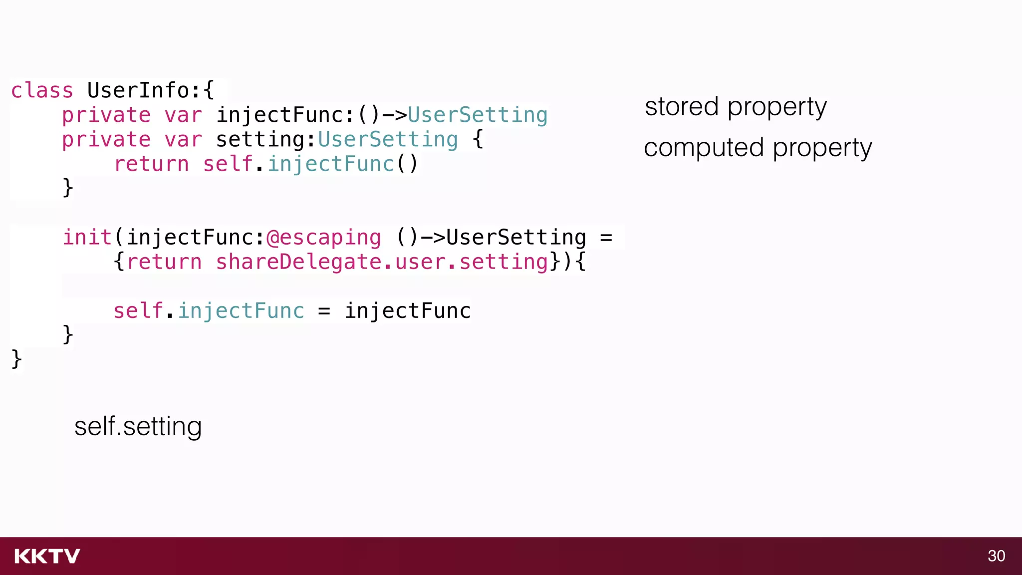 30
class UserInfo:{
private var injectFunc:()->UserSetting
private var setting:UserSetting {
return self.injectFunc()
}
init(injectFunc:@escaping ()->UserSetting =
{return shareDelegate.user.setting}){
self.injectFunc = injectFunc
}
}
self.setting
stored property
computed property
 