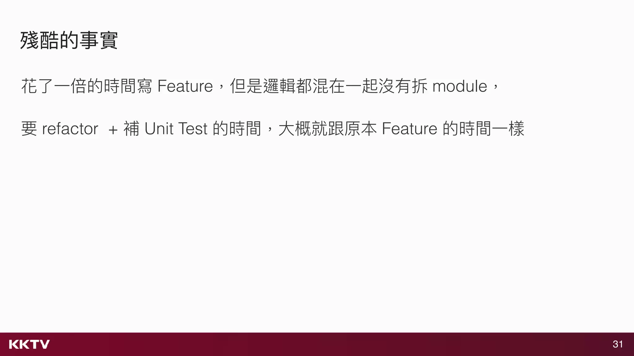 31
殘酷的事實
花了了⼀一倍的時間寫 Feature，但是邏輯都混在⼀一起沒有拆 module，
要 refactor + 補 Unit Test 的時間，⼤大概就跟原本 Feature 的時間⼀一樣
 