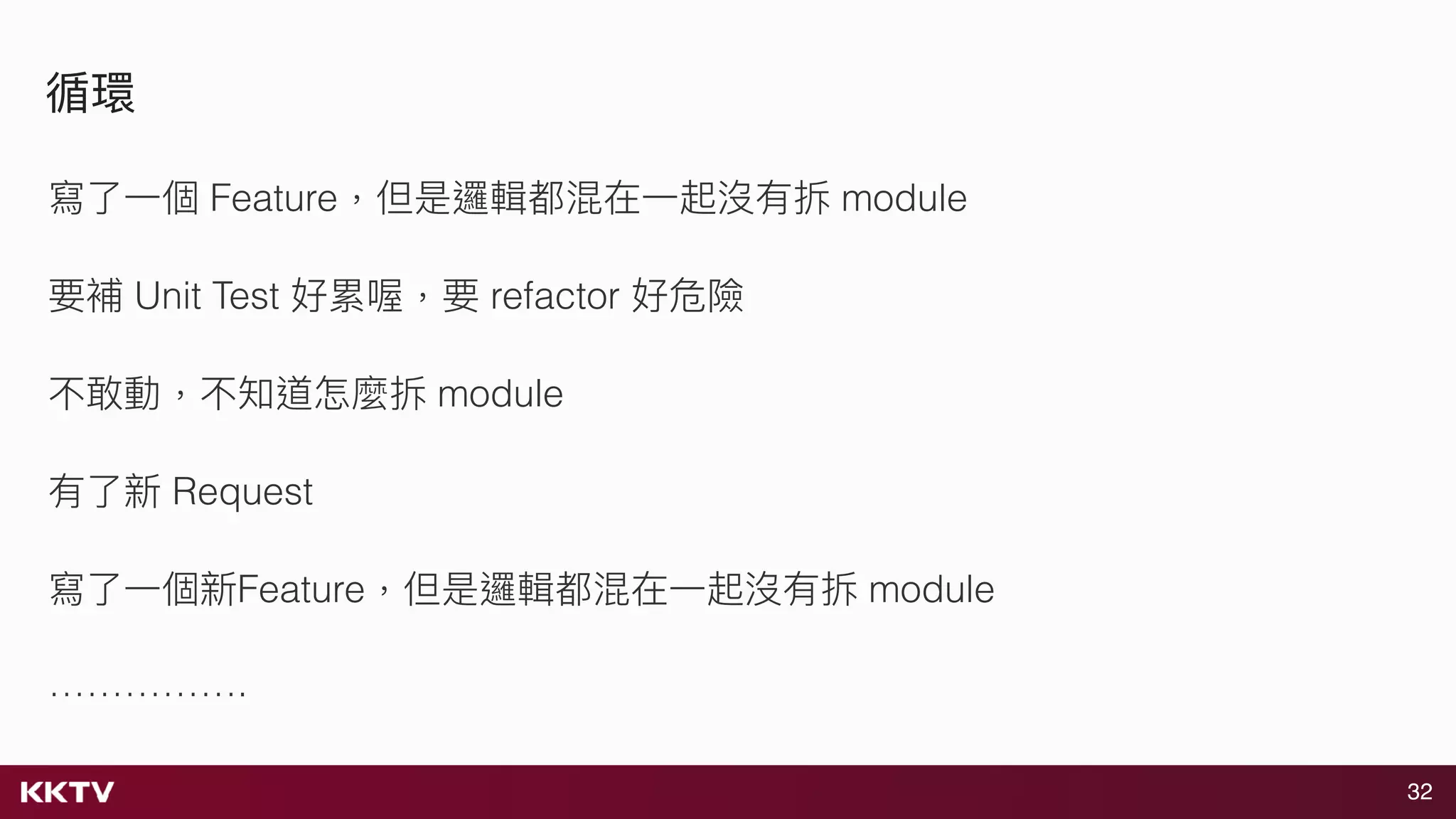 32
循環
寫了了⼀一個 Feature，但是邏輯都混在⼀一起沒有拆 module
要補 Unit Test 好累喔，要 refactor 好危險
不敢動，不知道怎麼拆 module
有了了新 Request
寫了了⼀一個新Feature，但是邏輯都混在⼀一起沒有拆 module
…………….
 