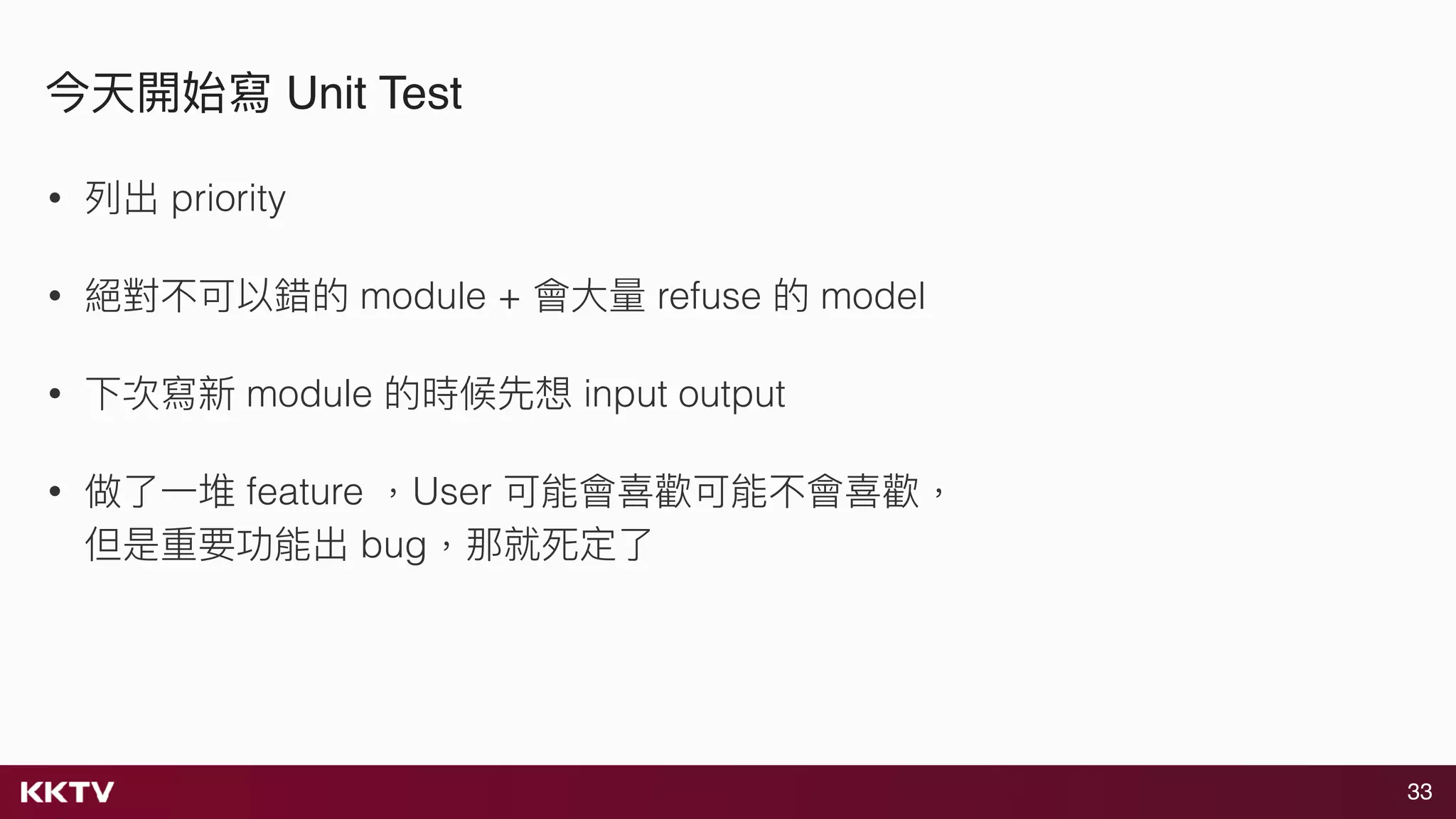 33
今天開始寫 Unit Test
• 列列出 priority
• 絕對不可以錯的 module + 會⼤大量量 refuse 的 model
• 下次寫新 module 的時候先想 input output
• 做了了⼀一堆 feature ，User 可能會喜歡可能不會喜歡， 
但是重要功能出 bug，那就死定了了
 