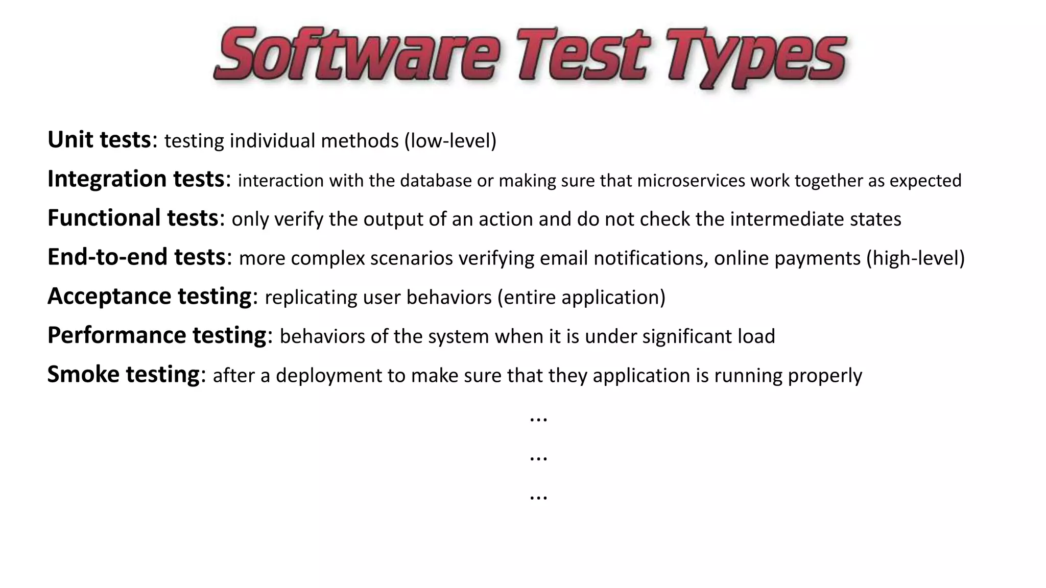Unit tests: testing individual methods (low-level)
Integration tests: interaction with the database or making sure that microservices work together as expected
Functional tests: only verify the output of an action and do not check the intermediate states
End-to-end tests: more complex scenarios verifying email notifications, online payments (high-level)
Acceptance testing: replicating user behaviors (entire application)
Performance testing: behaviors of the system when it is under significant load
Smoke testing: after a deployment to make sure that they application is running properly
...
...
...
 