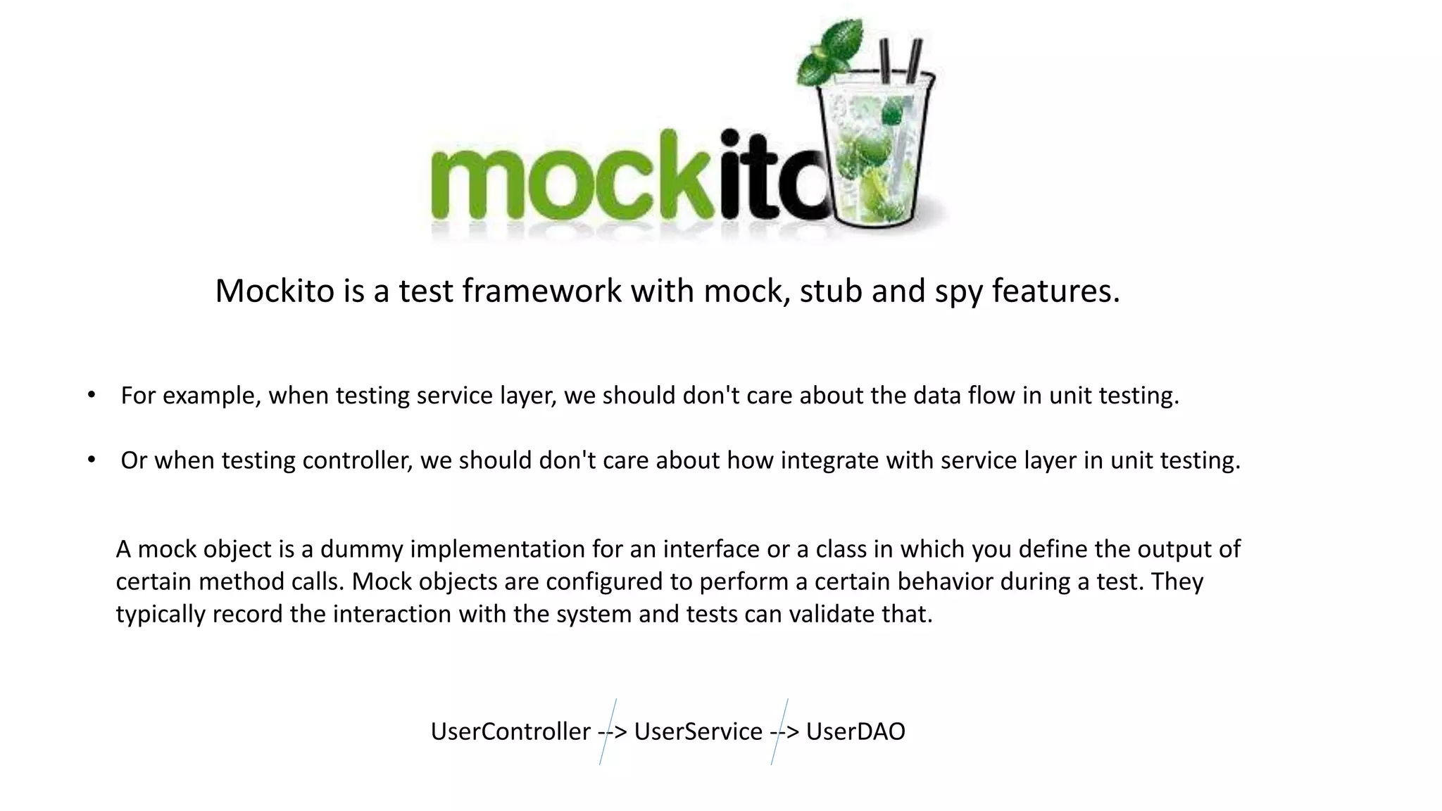 • For example, when testing service layer, we should don't care about the data flow in unit testing.
• Or when testing controller, we should don't care about how integrate with service layer in unit testing.
A mock object is a dummy implementation for an interface or a class in which you define the output of
certain method calls. Mock objects are configured to perform a certain behavior during a test. They
typically record the interaction with the system and tests can validate that.
UserController --> UserService --> UserDAO
Mockito is a test framework with mock, stub and spy features.
 
