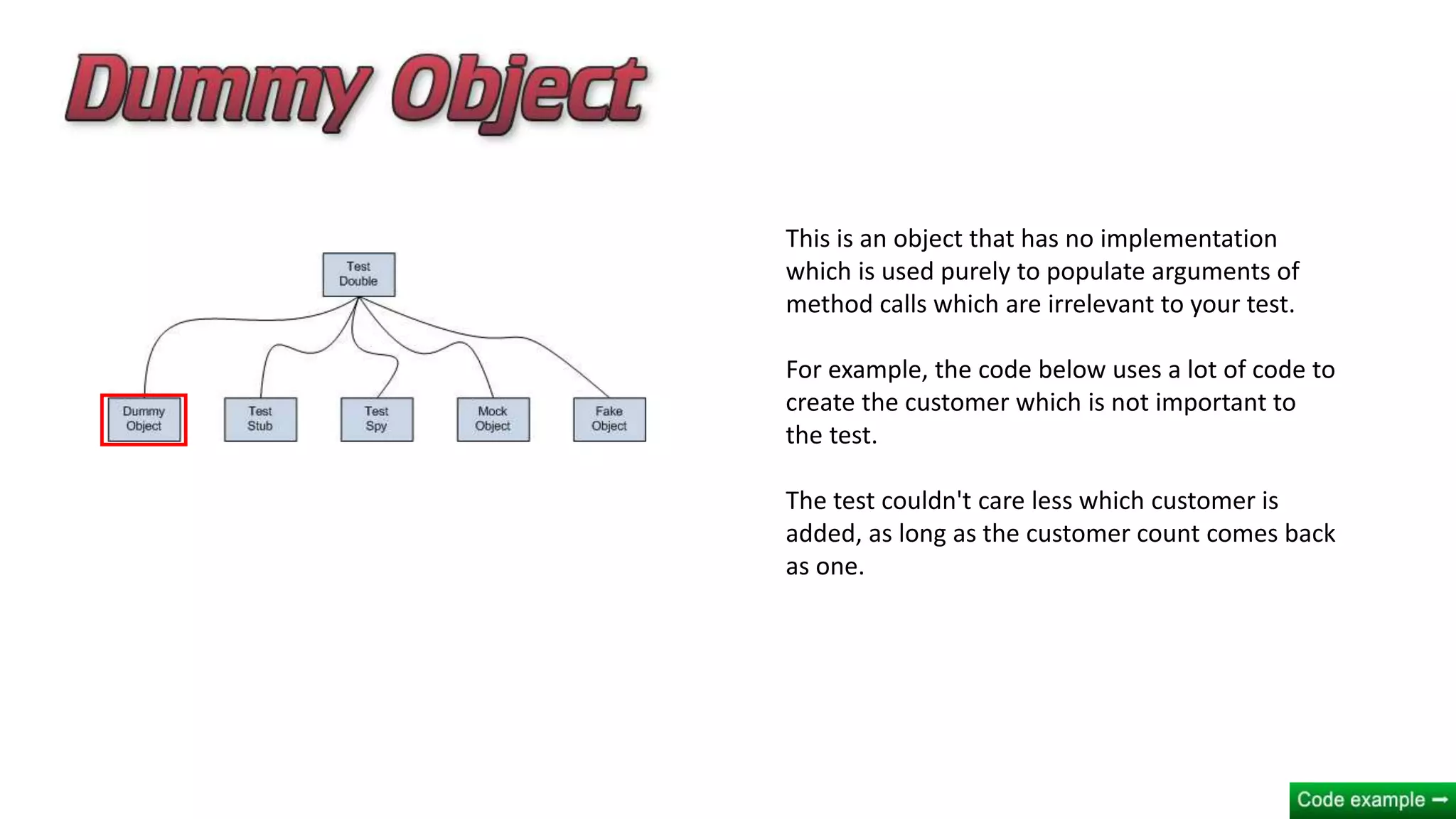 This is an object that has no implementation
which is used purely to populate arguments of
method calls which are irrelevant to your test.
For example, the code below uses a lot of code to
create the customer which is not important to
the test.
The test couldn't care less which customer is
added, as long as the customer count comes back
as one.
 