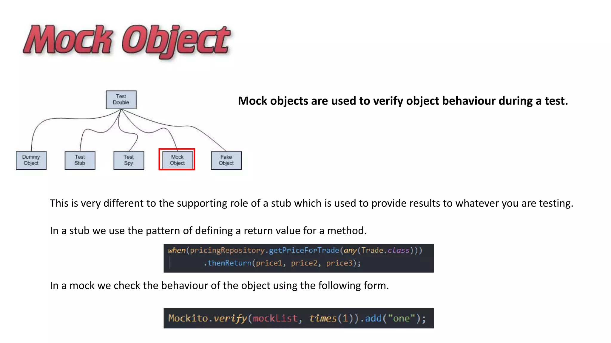 Mock objects are used to verify object behaviour during a test.
This is very different to the supporting role of a stub which is used to provide results to whatever you are testing.
In a stub we use the pattern of defining a return value for a method.
In a mock we check the behaviour of the object using the following form.
 