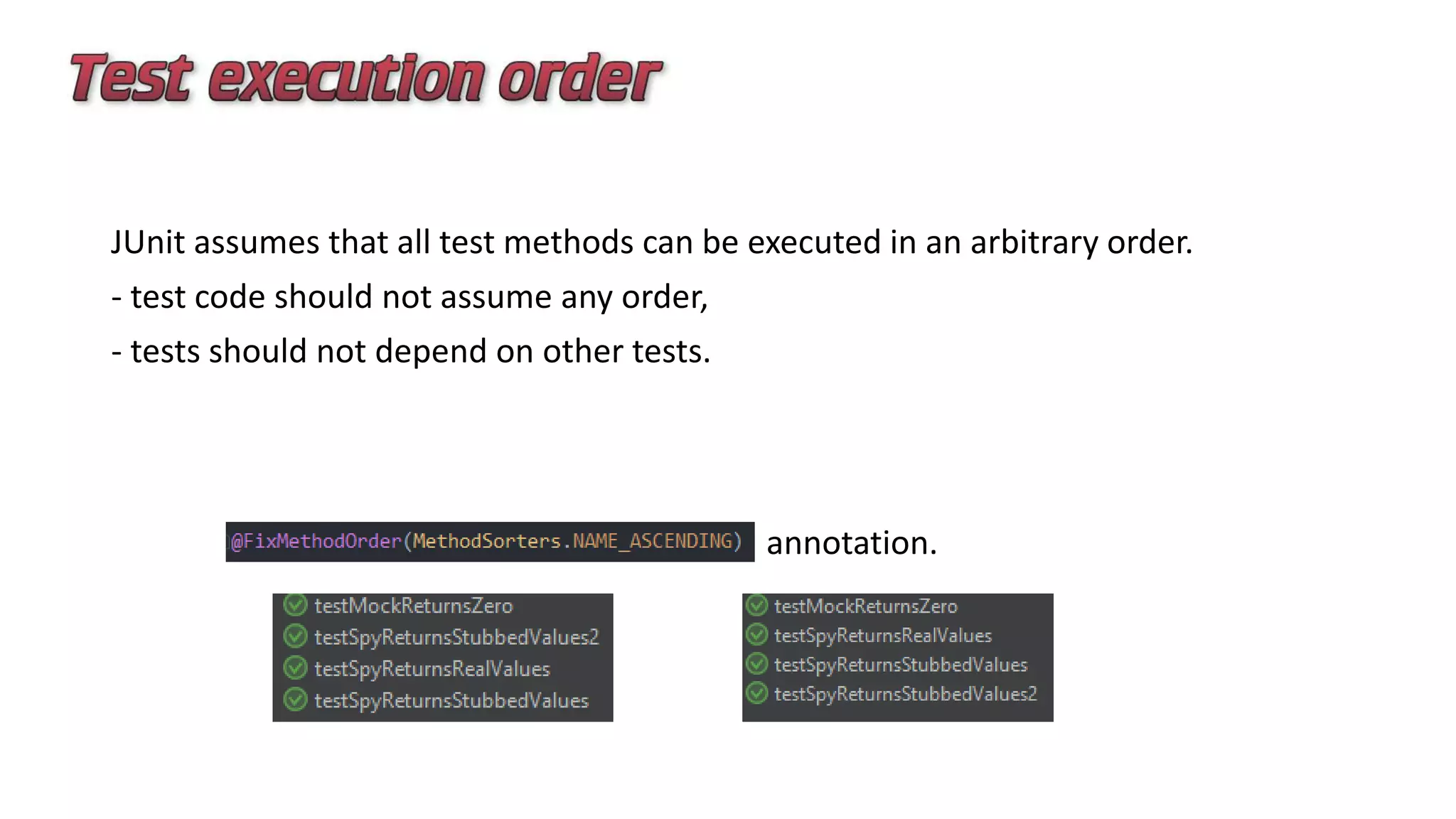 JUnit assumes that all test methods can be executed in an arbitrary order.
- test code should not assume any order,
- tests should not depend on other tests.
annotation.
 
