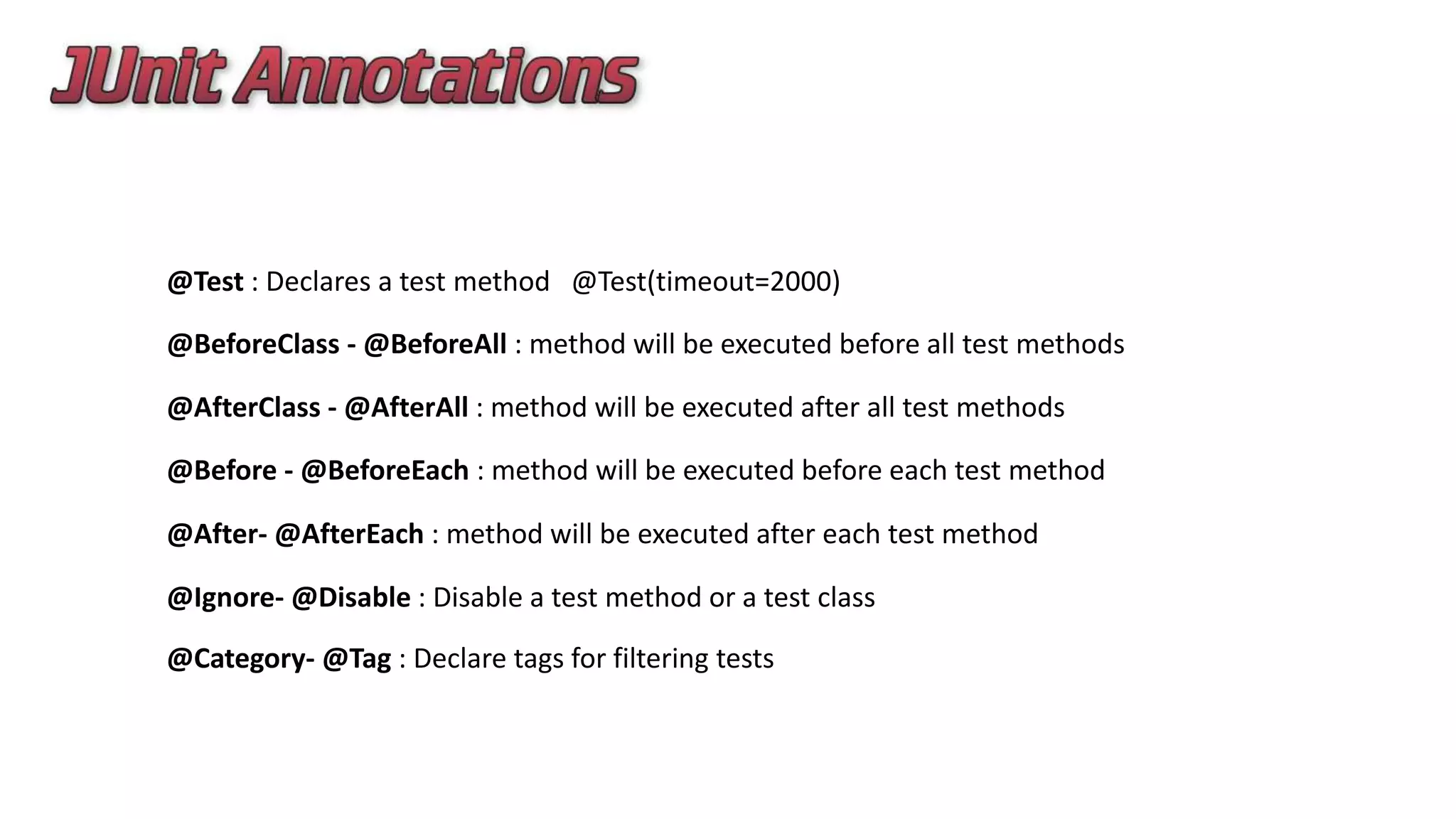 @Test : Declares a test method @Test(timeout=2000)
@BeforeClass - @BeforeAll : method will be executed before all test methods
@AfterClass - @AfterAll : method will be executed after all test methods
@Before - @BeforeEach : method will be executed before each test method
@After- @AfterEach : method will be executed after each test method
@Ignore- @Disable : Disable a test method or a test class
@Category- @Tag : Declare tags for filtering tests
 