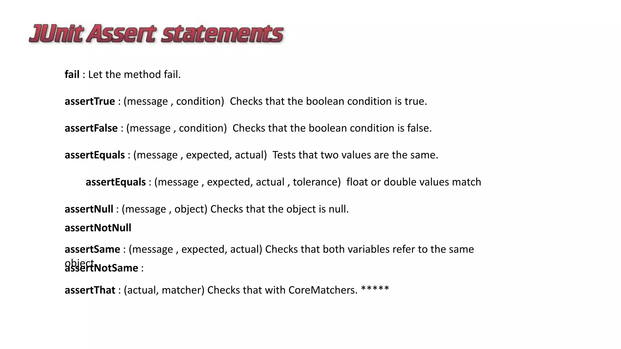fail : Let the method fail.
assertTrue : (message , condition) Checks that the boolean condition is true.
assertFalse : (message , condition) Checks that the boolean condition is false.
assertEquals : (message , expected, actual) Tests that two values are the same.
assertEquals : (message , expected, actual , tolerance) float or double values match
assertNull : (message , object) Checks that the object is null.
assertNotNull
assertSame : (message , expected, actual) Checks that both variables refer to the same
object.assertNotSame :
assertThat : (actual, matcher) Checks that with CoreMatchers. *****
 