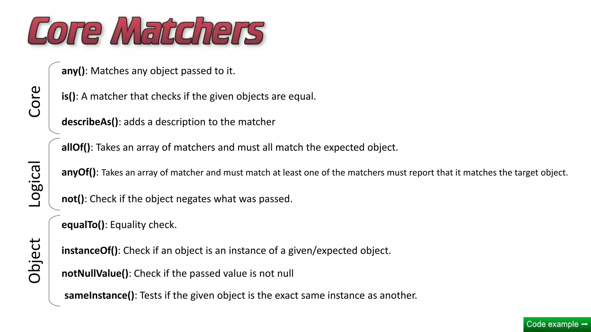 any(): Matches any object passed to it.
is(): A matcher that checks if the given objects are equal.
describeAs(): adds a description to the matcher
allOf(): Takes an array of matchers and must all match the expected object.
anyOf(): Takes an array of matcher and must match at least one of the matchers must report that it matches the target object.
not(): Check if the object negates what was passed.
equalTo(): Equality check.
instanceOf(): Check if an object is an instance of a given/expected object.
notNullValue(): Check if the passed value is not null
sameInstance(): Tests if the given object is the exact same instance as another.
CoreLogicalObject
 