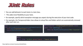 • You can add behavior to each tests in a test class.
• This adds more flexibility to your tests.
• for example, specify which exception message you expect during the execution of your test code.
• For example, the TemporaryFolder class allows to setup files and folders which are automatically removed
after each test run.
https://github.com/junit-team/junit4/wiki/Rules
 