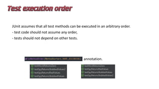 JUnit assumes that all test methods can be executed in an arbitrary order.
- test code should not assume any order,
- tests should not depend on other tests.
annotation.
 