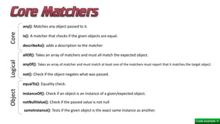 any(): Matches any object passed to it.
is(): A matcher that checks if the given objects are equal.
describeAs(): adds a description to the matcher
allOf(): Takes an array of matchers and must all match the expected object.
anyOf(): Takes an array of matcher and must match at least one of the matchers must report that it matches the target object.
not(): Check if the object negates what was passed.
equalTo(): Equality check.
instanceOf(): Check if an object is an instance of a given/expected object.
notNullValue(): Check if the passed value is not null
sameInstance(): Tests if the given object is the exact same instance as another.
CoreLogicalObject
 