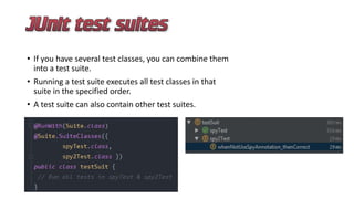 • If you have several test classes, you can combine them
into a test suite.
• Running a test suite executes all test classes in that
suite in the specified order.
• A test suite can also contain other test suites.
 