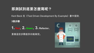 Kent Beck 在《Test Driven Development By Example》書中提到，
3個步驟：
1. Red。2. Green。3. Refactor。
重複這些步驟直到功能做完。
那測試到底要怎麼寫呢？
 