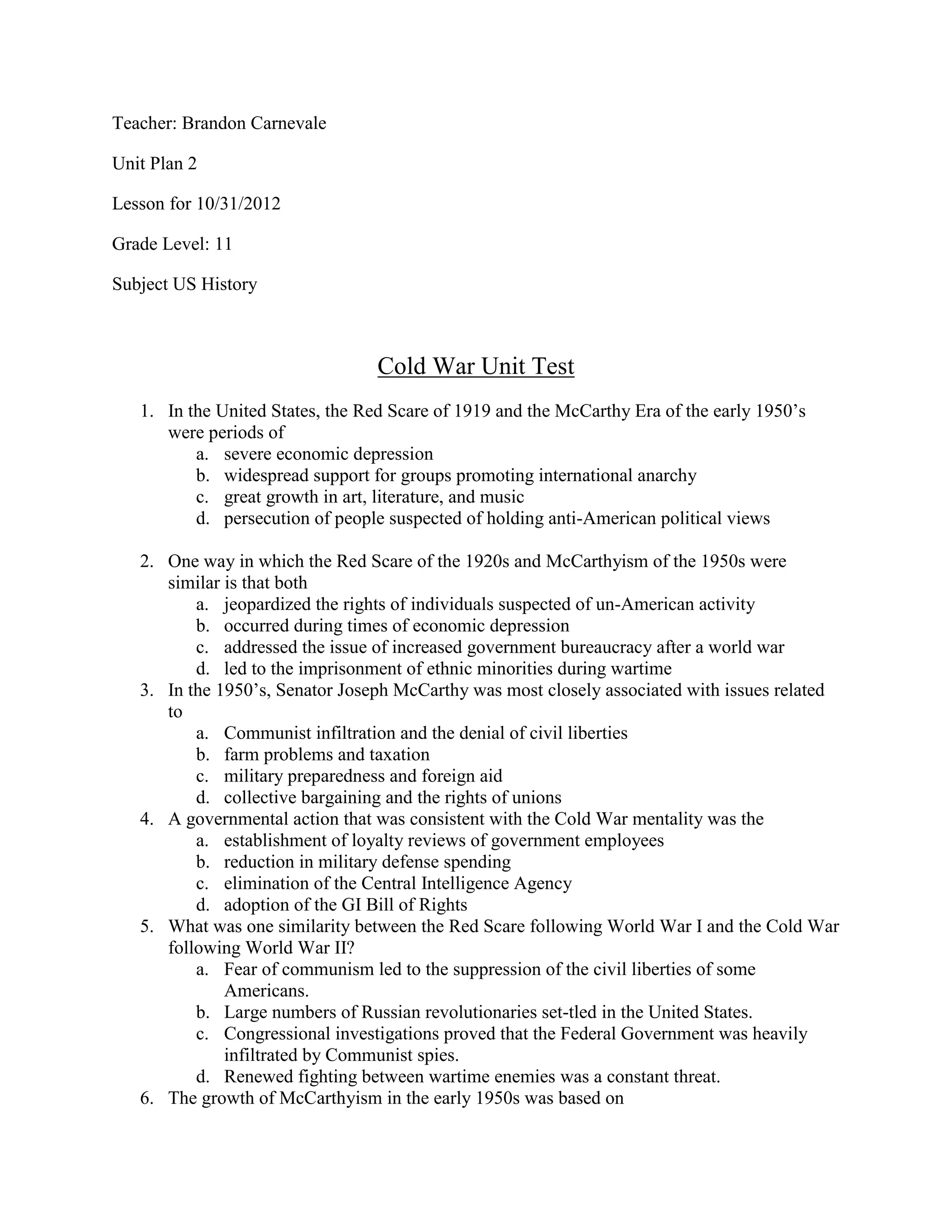 Teacher: Brandon Carnevale

Unit Plan 2

Lesson for 10/31/2012

Grade Level: 11

Subject US History



                                  Cold War Unit Test
   1. In the United States, the Red Scare of 1919 and the McCarthy Era of the early 1950’s
      were periods of
          a. severe economic depression
          b. widespread support for groups promoting international anarchy
          c. great growth in art, literature, and music
          d. persecution of people suspected of holding anti-American political views

   2. One way in which the Red Scare of the 1920s and McCarthyism of the 1950s were
      similar is that both
          a. jeopardized the rights of individuals suspected of un-American activity
          b. occurred during times of economic depression
          c. addressed the issue of increased government bureaucracy after a world war
          d. led to the imprisonment of ethnic minorities during wartime
   3. In the 1950’s, Senator Joseph McCarthy was most closely associated with issues related
      to
          a. Communist infiltration and the denial of civil liberties
          b. farm problems and taxation
          c. military preparedness and foreign aid
          d. collective bargaining and the rights of unions
   4. A governmental action that was consistent with the Cold War mentality was the
          a. establishment of loyalty reviews of government employees
          b. reduction in military defense spending
          c. elimination of the Central Intelligence Agency
          d. adoption of the GI Bill of Rights
   5. What was one similarity between the Red Scare following World War I and the Cold War
      following World War II?
          a. Fear of communism led to the suppression of the civil liberties of some
              Americans.
          b. Large numbers of Russian revolutionaries set-tled in the United States.
          c. Congressional investigations proved that the Federal Government was heavily
              infiltrated by Communist spies.
          d. Renewed fighting between wartime enemies was a constant threat.
   6. The growth of McCarthyism in the early 1950s was based on
 