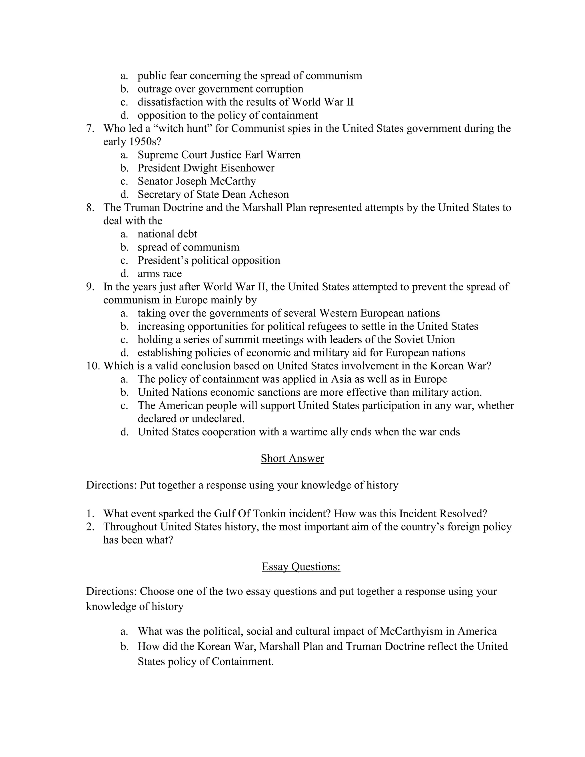 a. public fear concerning the spread of communism
        b. outrage over government corruption
        c. dissatisfaction with the results of World War II
        d. opposition to the policy of containment
7. Who led a “witch hunt” for Communist spies in the United States government during the
    early 1950s?
        a. Supreme Court Justice Earl Warren
        b. President Dwight Eisenhower
        c. Senator Joseph McCarthy
        d. Secretary of State Dean Acheson
8. The Truman Doctrine and the Marshall Plan represented attempts by the United States to
    deal with the
        a. national debt
        b. spread of communism
        c. President’s political opposition
        d. arms race
9. In the years just after World War II, the United States attempted to prevent the spread of
    communism in Europe mainly by
        a. taking over the governments of several Western European nations
        b. increasing opportunities for political refugees to settle in the United States
        c. holding a series of summit meetings with leaders of the Soviet Union
        d. establishing policies of economic and military aid for European nations
10. Which is a valid conclusion based on United States involvement in the Korean War?
        a. The policy of containment was applied in Asia as well as in Europe
        b. United Nations economic sanctions are more effective than military action.
        c. The American people will support United States participation in any war, whether
            declared or undeclared.
        d. United States cooperation with a wartime ally ends when the war ends

                                     Short Answer

Directions: Put together a response using your knowledge of history

1. What event sparked the Gulf Of Tonkin incident? How was this Incident Resolved?
2. Throughout United States history, the most important aim of the country’s foreign policy
   has been what?

                                      Essay Questions:

Directions: Choose one of the two essay questions and put together a response using your
knowledge of history

       a. What was the political, social and cultural impact of McCarthyism in America
       b. How did the Korean War, Marshall Plan and Truman Doctrine reflect the United
          States policy of Containment.
 