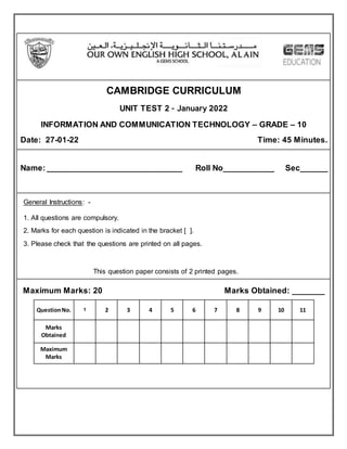 CAMBRIDGE CURRICULUM
UNIT TEST 2 – January 2022
INFORMATION AND COMMUNICATION TECHNOLOGY – GRADE – 10
Date: 27-01-22 Time: 45 Minutes.
Name: ______________________________ Roll No___________ Sec______
General Instructions: -
1. All questions are compulsory.
2. Marks for each question is indicated in the bracket [ ].
3. Please check that the questions are printed on all pages.
This question paper consists of 2 printed pages.
Maximum Marks: 20 Marks Obtained: _______
QuestionNo. 1 2 3 4 5 6 7 8 9 10 11
Marks
Obtained
Maximum
Marks
 