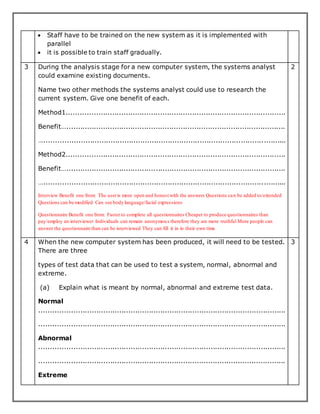  Staff have to be trained on the new system as it is implemented with
parallel
 it is possible to train staff gradually.
3 During the analysis stage for a new computer system, the systems analyst
could examine existing documents.
Name two other methods the systems analyst could use to research the
current system. Give one benefit of each.
Method1................................................................................................
Benefit…................................................................................................
…..........................................................................................................
Method2................................................................................................
Benefit…................................................................................................
…..........................................................................................................
Interview Benefit one from: The useris more open and honest with the answers Questions can be added to/extended
Questions can be modified Can see body language/facial expressions
Questionnaire Benefit one from: Faster to complete all questionnaires Cheaper to produce questionnaires than
pay/employ an interviewer Individuals can remain anonymous therefore they are more truthful More people can
answer the questionnaire than can be interviewed They can fill it in in their own time
2
4 When the new computer system has been produced, it will need to be tested.
There are three
types of test data that can be used to test a system, normal, abnormal and
extreme.
(a) Explain what is meant by normal, abnormal and extreme test data.
Normal
............................................................................................................
............................................................................................................
Abnormal
............................................................................................................
............................................................................................................
Extreme
3
 