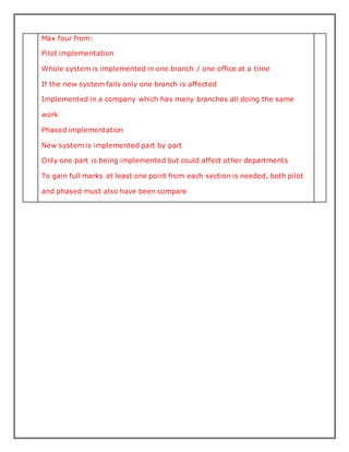 Max four from:
Pilot implementation
Whole system is implemented in one branch / one office at a time
If the new system fails only one branch is affected
Implemented in a company which has many branches all doing the same
work
Phased implementation
New system is implemented part by part
Only one part is being implemented but could affect other departments
To gain full marks at least one point from each section is needed, both pilot
and phased must also have been compare
 