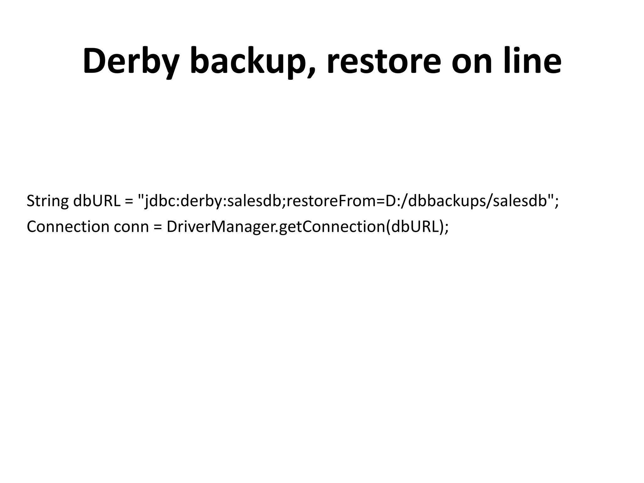 Derby backup, restore on line


String dbURL = "jdbc:derby:salesdb;restoreFrom=D:/dbbackups/salesdb";
Connection conn = DriverManager.getConnection(dbURL);
 