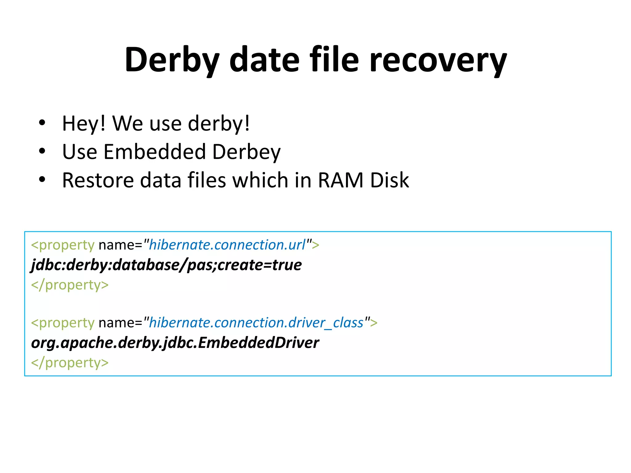 Derby date file recovery
 • Hey! We use derby!
 • Use Embedded Derbey
 • Restore data files which in RAM Disk

<property name="hibernate.connection.url">
jdbc:derby:database/pas;create=true
</property>

<property name="hibernate.connection.driver_class">
org.apache.derby.jdbc.EmbeddedDriver
</property>
 