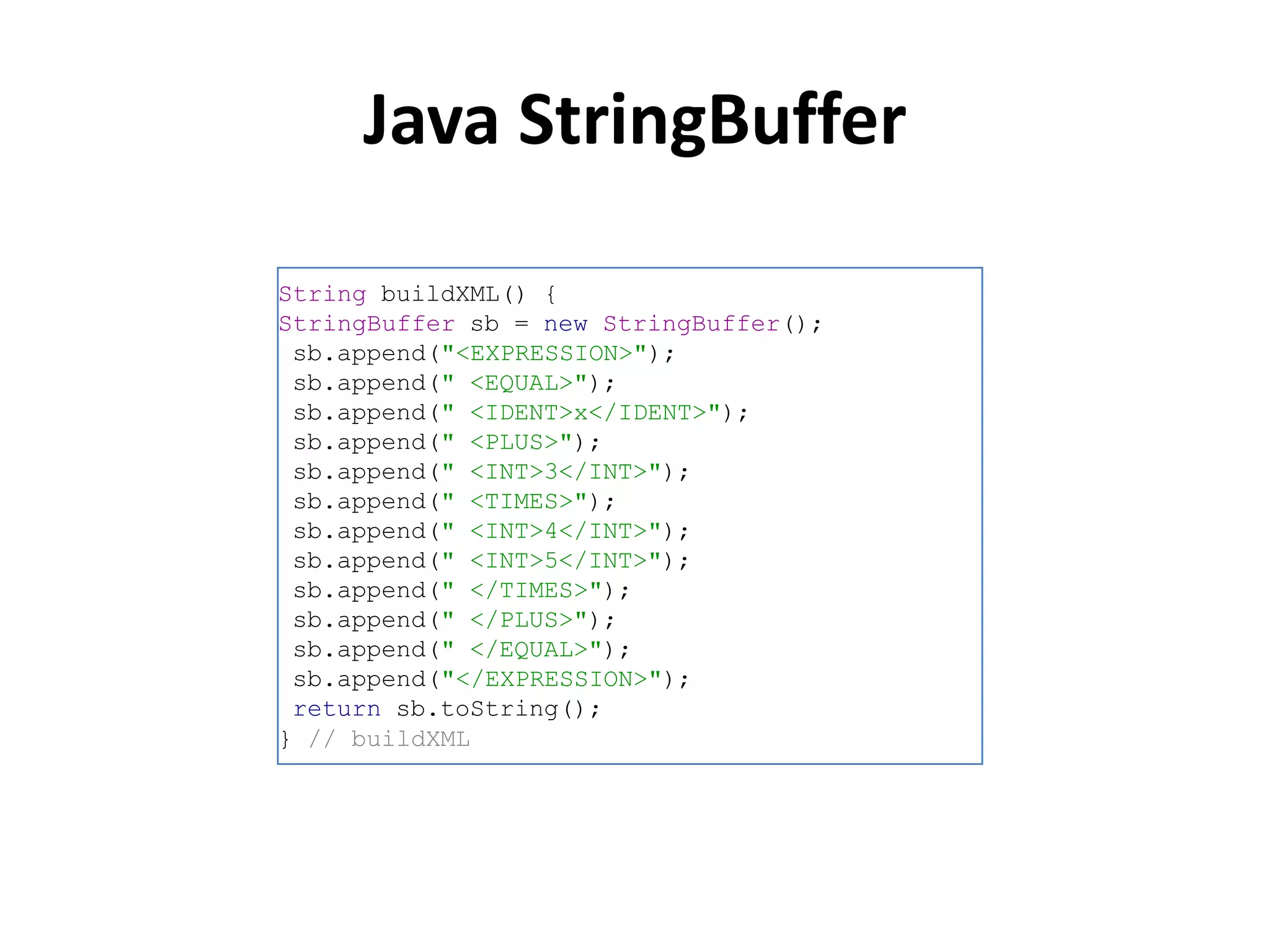 Java StringBuffer

String buildXML() {
StringBuffer sb = new StringBuffer();
 sb.append("<EXPRESSION>");
 sb.append(" <EQUAL>");
 sb.append(" <IDENT>x</IDENT>");
 sb.append(" <PLUS>");
 sb.append(" <INT>3</INT>");
 sb.append(" <TIMES>");
 sb.append(" <INT>4</INT>");
 sb.append(" <INT>5</INT>");
 sb.append(" </TIMES>");
 sb.append(" </PLUS>");
 sb.append(" </EQUAL>");
 sb.append("</EXPRESSION>");
 return sb.toString();
} // buildXML
 