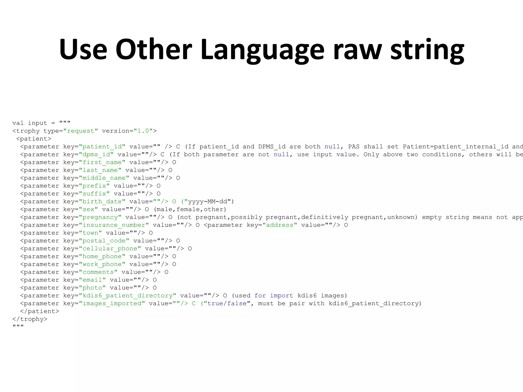 Use Other Language raw string

val input = """
<trophy type="request" version="1.0">
 <patient>
  <parameter key="patient_id" value="" /> C (If patient_id and DPMS_id are both null, PAS shall set Patient=patient_internal_id and
  <parameter key="dpms_id" value=""/> C (If both parameter are not null, use input value. Only above two conditions, others will be
  <parameter key="first_name" value=""/> O
  <parameter key="last_name" value=""/> O
  <parameter key="middle_name" value=""/> O
  <parameter key="prefix" value=""/> O
  <parameter key="suffix" value=""/> O
  <parameter key="birth_date" value=""/> O ("yyyy-MM-dd")
  <parameter key="sex" value=""/> O (male,female,other)
  <parameter key="pregnancy" value=""/> O (not pregnant,possibly pregnant,definitively pregnant,unknown) empty string means not app
  <parameter key="insurance_number" value=""/> O <parameter key="address" value=""/> O
  <parameter key="town" value=""/> O
  <parameter key="postal_code" value=""/> O
  <parameter key="cellular_phone" value=""/> O
  <parameter key="home_phone" value=""/> O
  <parameter key="work_phone" value=""/> O
  <parameter key="comments" value=""/> O
  <parameter key="email" value=""/> O
  <parameter key="photo" value=""/> O
  <parameter key="kdis6_patient_directory" value=""/> O (used for import kdis6 images)
  <parameter key="images_imported" value=""/> C ("true/false", must be pair with kdis6_patient_directory)
  </patient>
</trophy>
"""
 