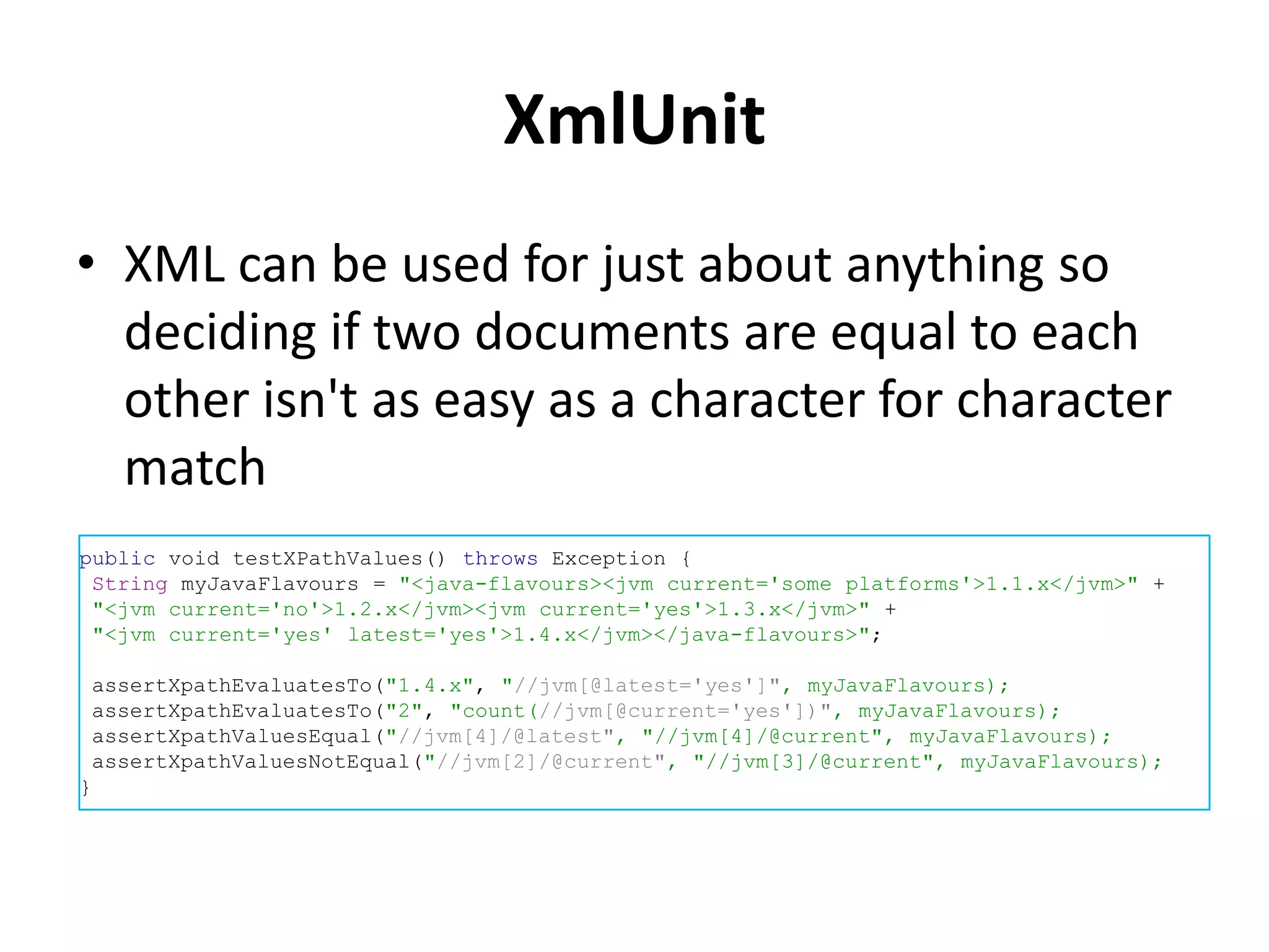 XmlUnit
• XML can be used for just about anything so
  deciding if two documents are equal to each
  other isn't as easy as a character for character
  match
public void testXPathValues() throws Exception {
 String myJavaFlavours = "<java-flavours><jvm current='some platforms'>1.1.x</jvm>" +
 "<jvm current='no'>1.2.x</jvm><jvm current='yes'>1.3.x</jvm>" +
 "<jvm current='yes' latest='yes'>1.4.x</jvm></java-flavours>";

 assertXpathEvaluatesTo("1.4.x", "//jvm[@latest='yes']", myJavaFlavours);
 assertXpathEvaluatesTo("2", "count(//jvm[@current='yes'])", myJavaFlavours);
 assertXpathValuesEqual("//jvm[4]/@latest", "//jvm[4]/@current", myJavaFlavours);
 assertXpathValuesNotEqual("//jvm[2]/@current", "//jvm[3]/@current", myJavaFlavours);
}
 