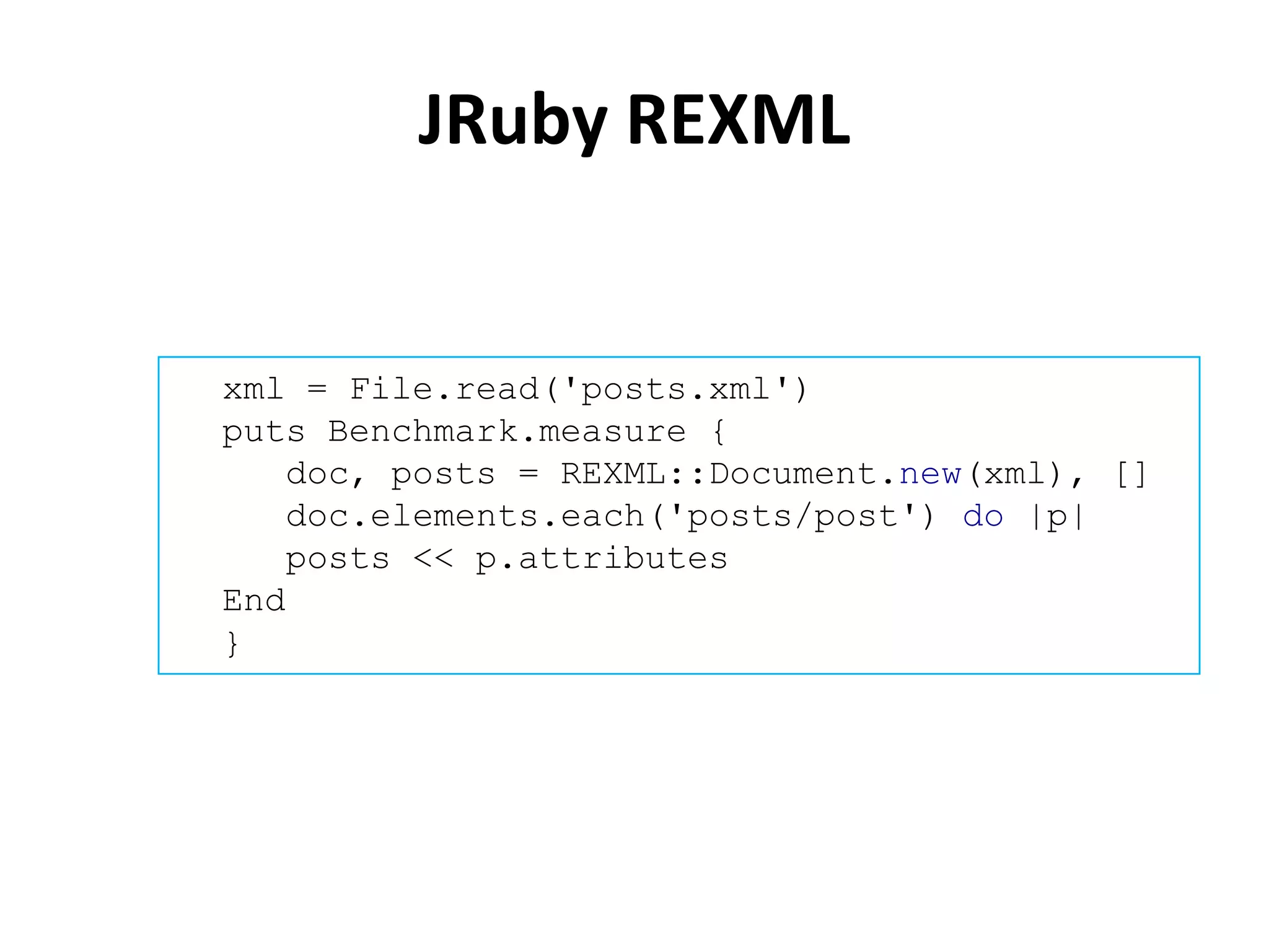 JRuby REXML


xml = File.read('posts.xml')
puts Benchmark.measure {
   doc, posts = REXML::Document.new(xml), []
   doc.elements.each('posts/post') do |p|
   posts << p.attributes
End
}
 