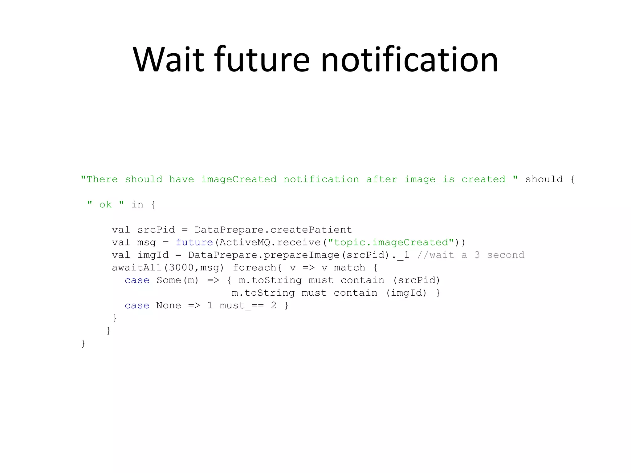 Wait future notification

"There should have imageCreated notification after image is created " should {

    " ok " in {

       val srcPid = DataPrepare.createPatient
       val msg = future(ActiveMQ.receive("topic.imageCreated"))
       val imgId = DataPrepare.prepareImage(srcPid)._1 //wait a 3 second
       awaitAll(3000,msg) foreach{ v => v match {
         case Some(m) => { m.toString must contain (srcPid)
                          m.toString must contain (imgId) }
         case None => 1 must_== 2 }
       }
      }
}
 