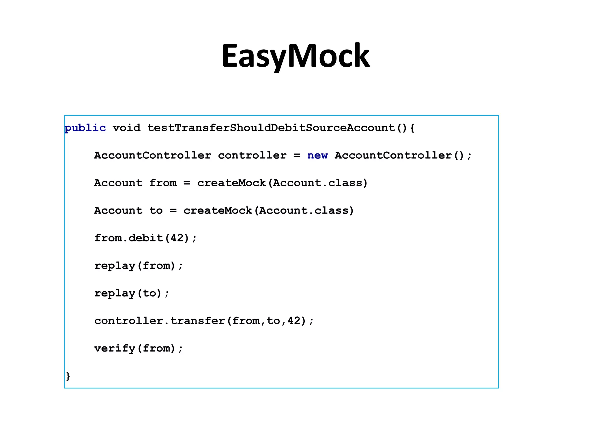 EasyMock
public void testTransferShouldDebitSourceAccount(){

    AccountController controller = new AccountController();

    Account from = createMock(Account.class)

    Account to = createMock(Account.class)

    from.debit(42);

    replay(from);

    replay(to);

    controller.transfer(from,to,42);

    verify(from);

}
 
