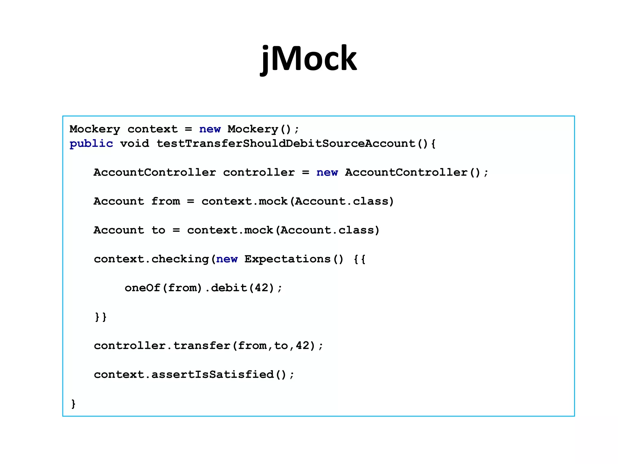 jMock
Mockery context = new Mockery();
public void testTransferShouldDebitSourceAccount(){

    AccountController controller = new AccountController();

    Account from = context.mock(Account.class)

    Account to = context.mock(Account.class)

    context.checking(new Expectations() {{

         oneOf(from).debit(42);

    }}

    controller.transfer(from,to,42);

    context.assertIsSatisfied();

}
 