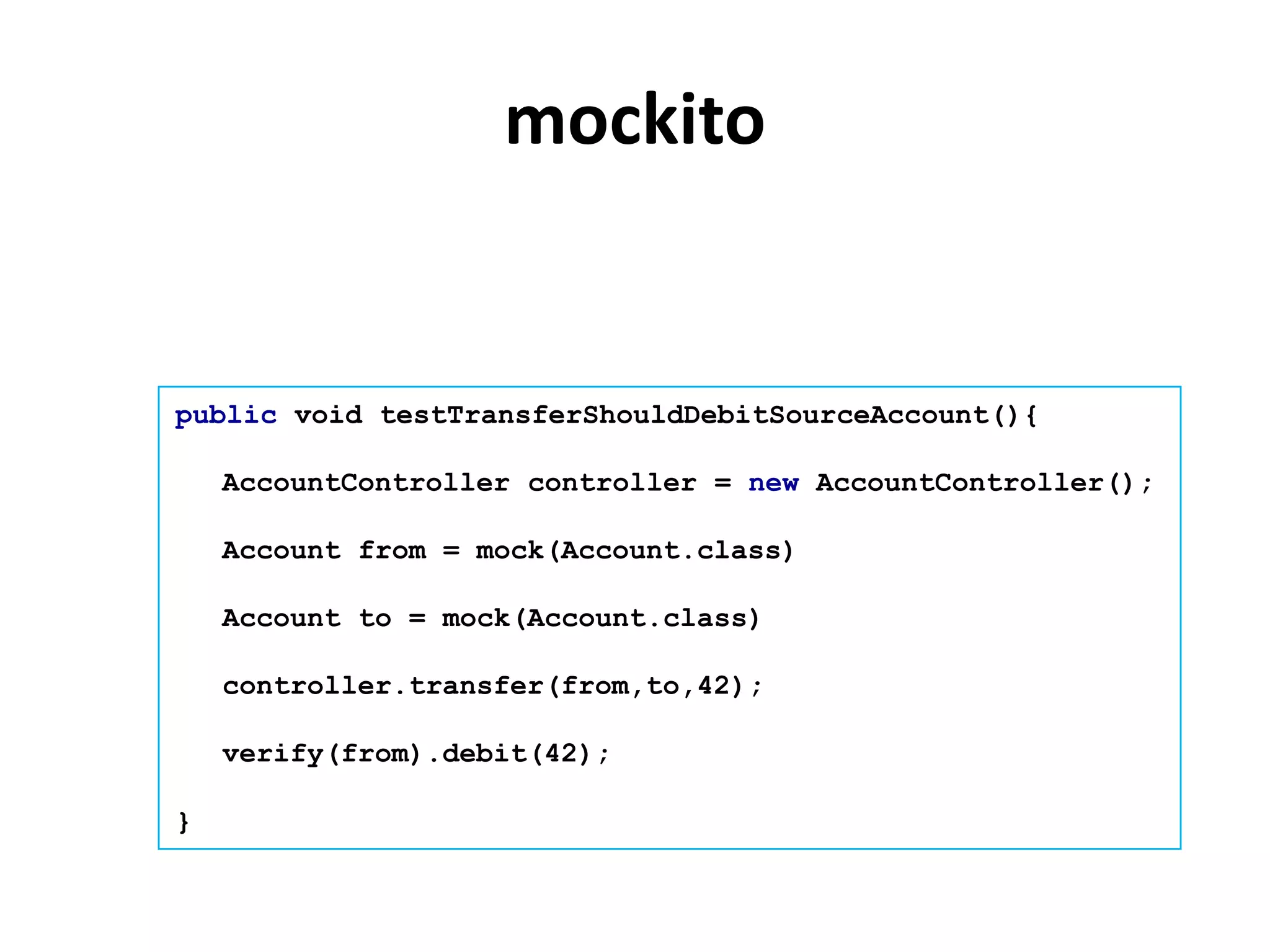 mockito


public void testTransferShouldDebitSourceAccount(){

    AccountController controller = new AccountController();

    Account from = mock(Account.class)

    Account to = mock(Account.class)

    controller.transfer(from,to,42);

    verify(from).debit(42);

}
 