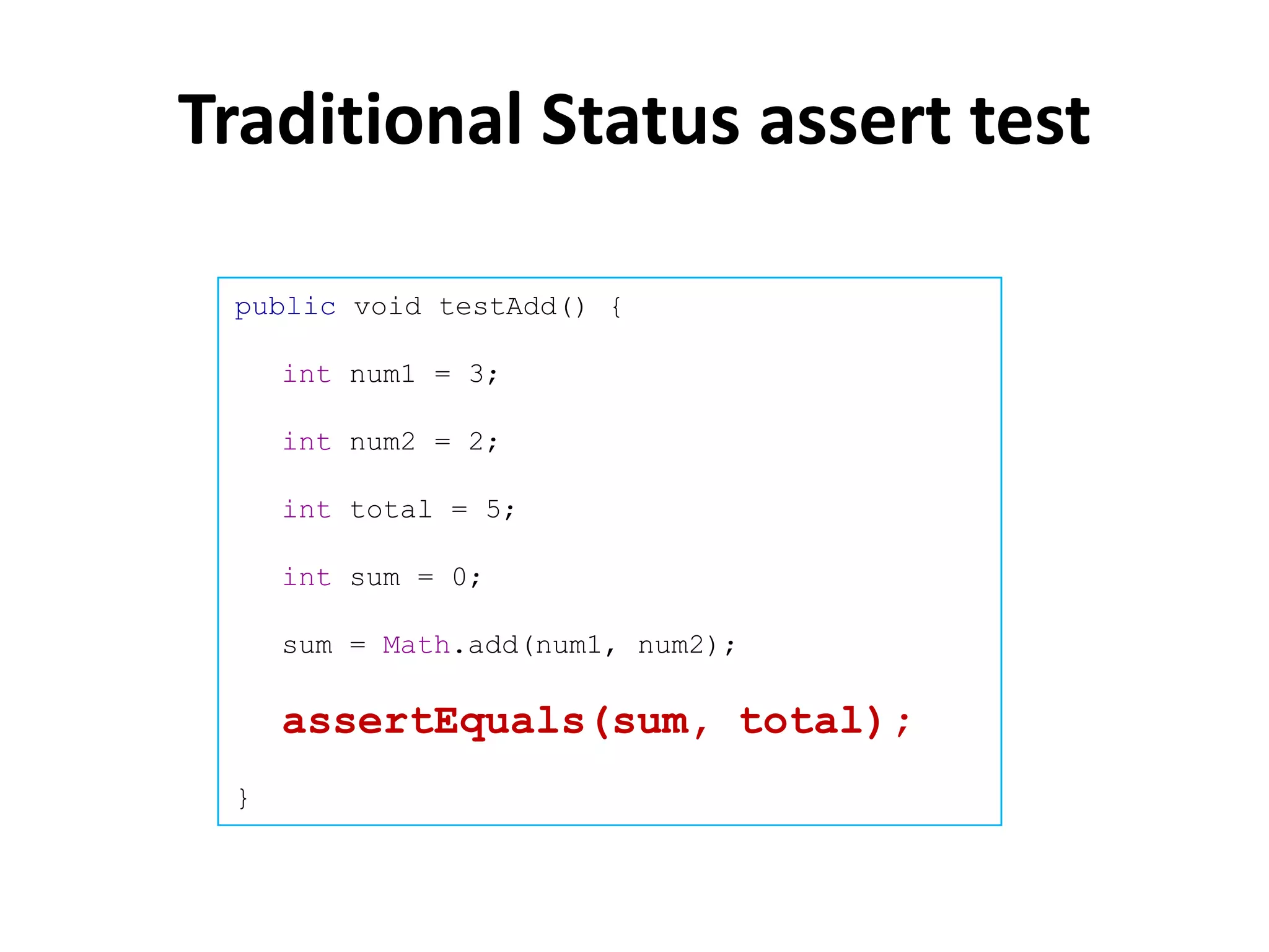 Traditional Status assert test

 public void testAdd() {

     int num1 = 3;

     int num2 = 2;

     int total = 5;

     int sum = 0;

     sum = Math.add(num1, num2);

     assertEquals(sum, total);
 }
 