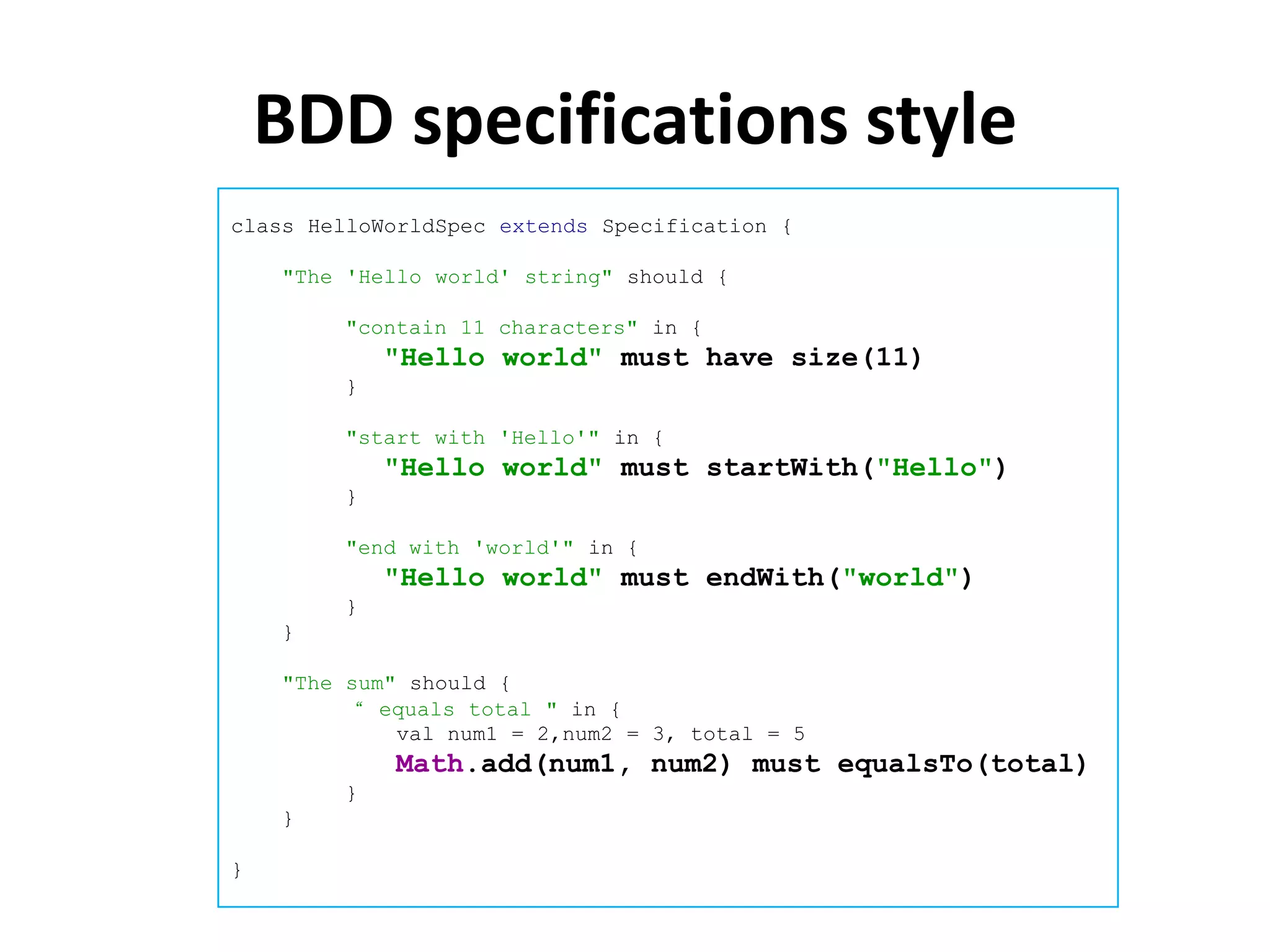 BDD specifications style
class HelloWorldSpec extends Specification {

    "The 'Hello world' string" should {

        "contain 11 characters" in {
            "Hello world" must have size(11)
        }

        "start with 'Hello'" in {
            "Hello world" must startWith("Hello")
        }

        "end with 'world'" in {
            "Hello world" must endWith("world")
        }
    }

    "The sum" should {
         “ equals total " in {
             val num1 = 2,num2 = 3, total = 5
            Math.add(num1, num2) must equalsTo(total)
        }
    }

}
 