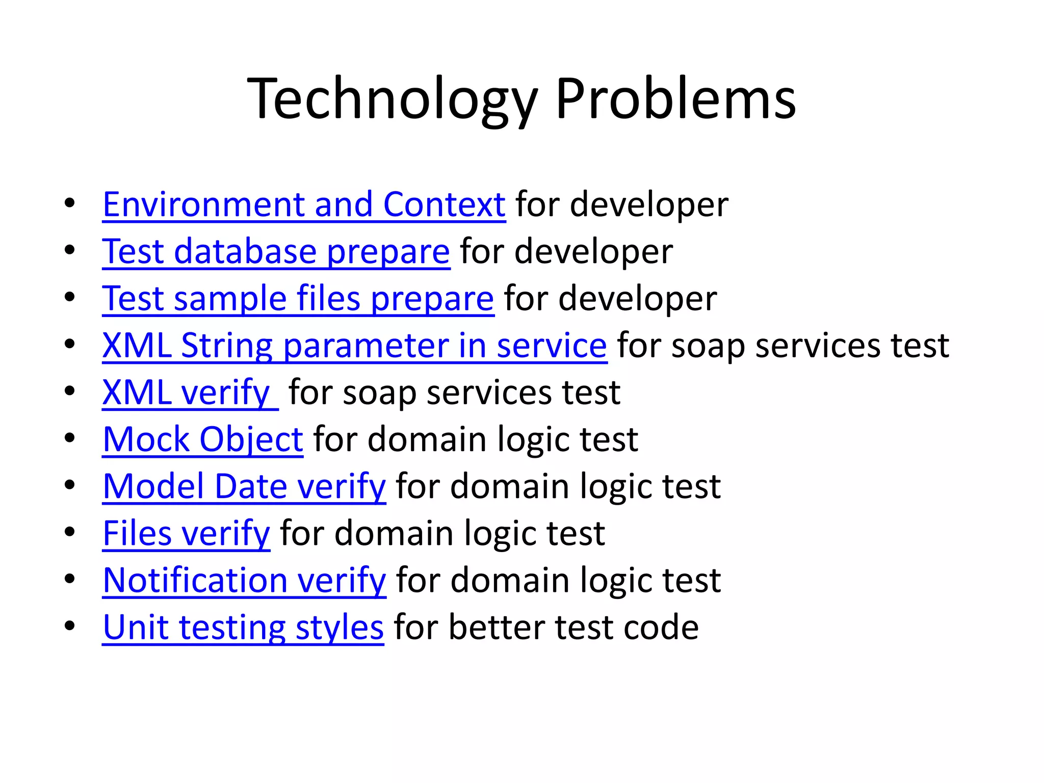 Technology Problems
•   Environment and Context for developer
•   Test database prepare for developer
•   Test sample files prepare for developer
•   XML String parameter in service for soap services test
•   XML verify for soap services test
•   Mock Object for domain logic test
•   Model Date verify for domain logic test
•   Files verify for domain logic test
•   Notification verify for domain logic test
•   Unit testing styles for better test code
 