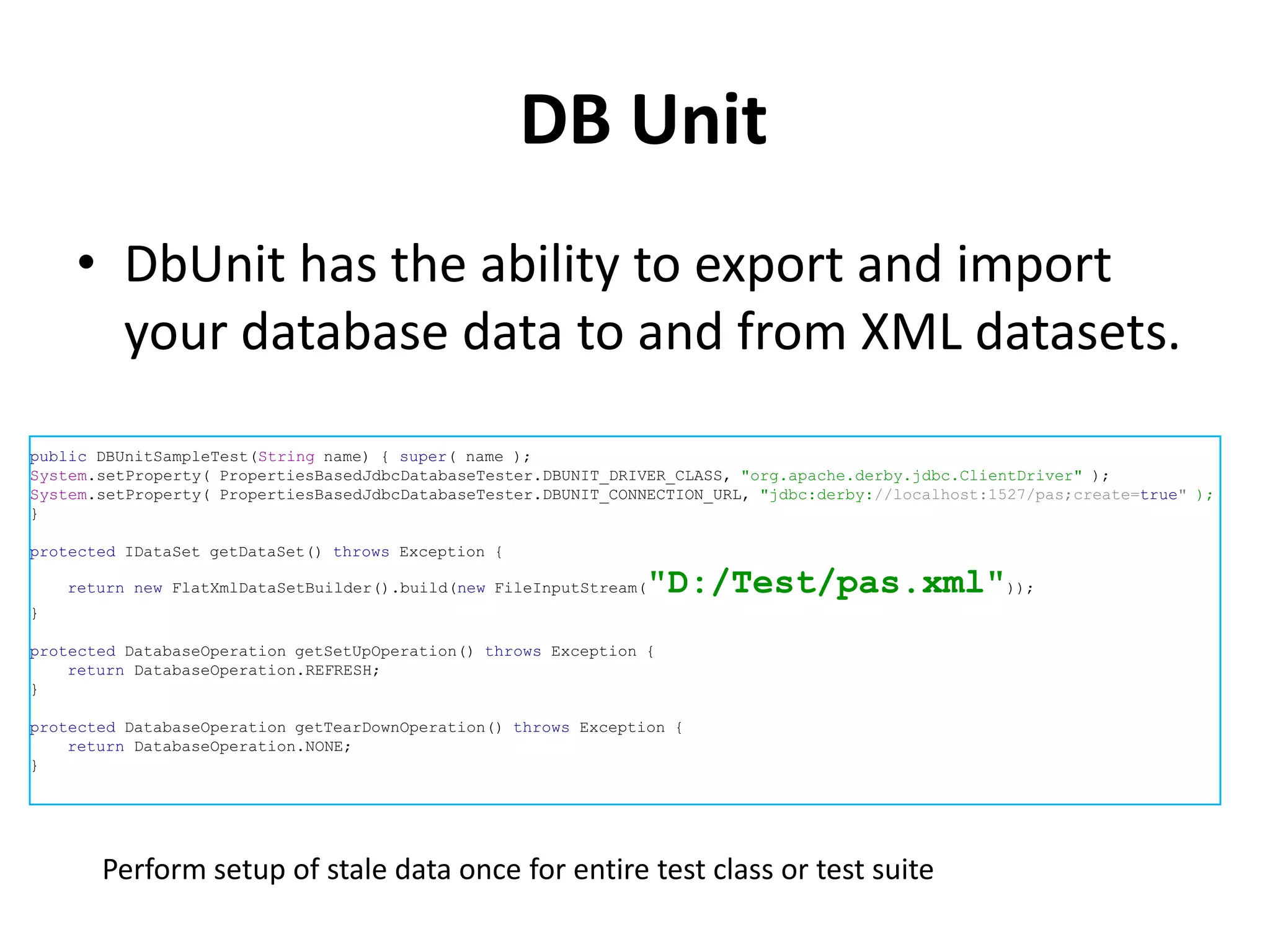 DB Unit
    • DbUnit has the ability to export and import
      your database data to and from XML datasets.
public DBUnitSampleTest(String name) { super( name );
System.setProperty( PropertiesBasedJdbcDatabaseTester.DBUNIT_DRIVER_CLASS, "org.apache.derby.jdbc.ClientDriver" );
System.setProperty( PropertiesBasedJdbcDatabaseTester.DBUNIT_CONNECTION_URL, "jdbc:derby://localhost:1527/pas;create=true" );
}

protected IDataSet getDataSet() throws Exception {

    return new FlatXmlDataSetBuilder().build(new FileInputStream("D:/Test/pas.xml"));
}

protected DatabaseOperation getSetUpOperation() throws Exception {
    return DatabaseOperation.REFRESH;
}

protected DatabaseOperation getTearDownOperation() throws Exception {
    return DatabaseOperation.NONE;
}




       Perform setup of stale data once for entire test class or test suite
 